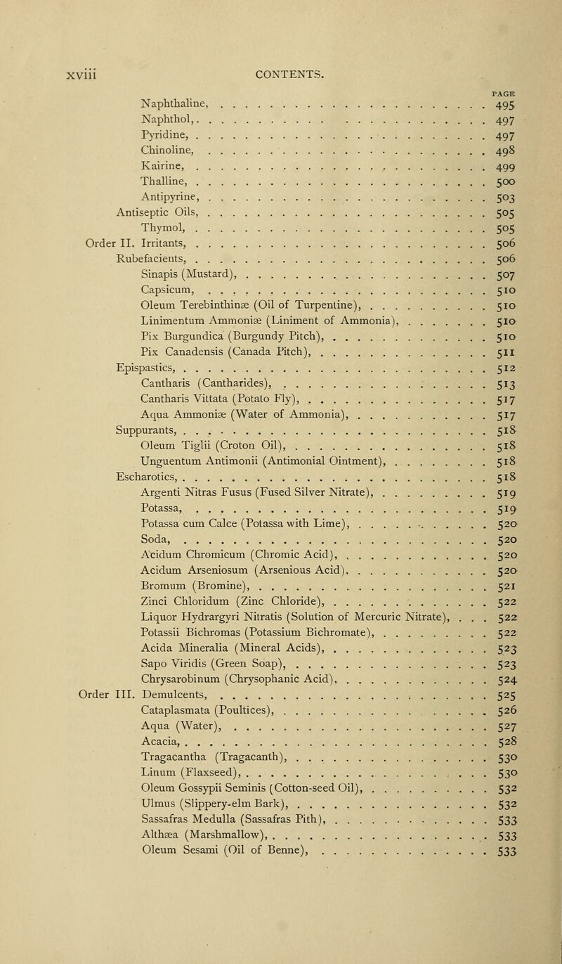 PAGE Naphthaline, 495 Naphthol, 497 PvTidine, 497 Chinoline, 498 Kairine, 499 Thalline, 500 Antipyrine, 503 Antiseptic Oils, 505 Thymol, 505 Order 11. Irritants, 506 Rubefacients, 506 Sinapis (Mustard), 507 Capsicum, 510 Oleum Terebinthinse (Oil of Turpentine), 510 Linimentum Ammonise (Liniment of Ammonia), 510 Fix Burgundica (Burgundy Pitch), 510 Fix Canadensis (Canada Fitch), 511 Epispastics, 512 Cantharis (Cantharides), 513 Cantharis Vittata (Fotato Fly), 517 Aqua Ammonise (Water of Ammonia), 517 Suppurants, 518 Oleum Tiglii (Croton Oil), 518 Unguentum Antimonii (Antimonial Ointment), 518 Escharotics, 518 Argenti Nitras Fusus (Fused Silver Nitrate), 519 Fotassa, 519 Fotassa cum Calce (Potassa with Lime), 520 Soda, 520 Acidutn Chromicum (Chromic Acid), 520 Acidum Arseniosum (Arsenious Acid) 520 Bromum (Bromine), 521 Zinci Chloridum (Zinc Chloride), 522 Liquor Hydrargyri Nilratis (Solution of Mercuric Nitrate), . . . 522 Fotassii Bichromas (Potassium Bichromate), 522 Acida Mineralia (Mineral Acids), 523 Sapo Viridis (Green Soap), 523 Chrysarobinum (Chrysophanic Acid), 524 Order IIL Demulcents, 525 Cataplasmata (Poultices), 526 Aqua (Water), 527 Acacia, 528 Tragacantha (Tragacanth), 530 Linum (Flaxseed), 53*^ Oleum Gossypii Seminis (Cotton-seed Oil), 532 Ulmus (Slippery-elm Bark), 532 Sassafras Medulla (Sassafras Pith), 533 Althaa (Marshmallow) 533 Oleum Sesami (Oil of Benne), 533