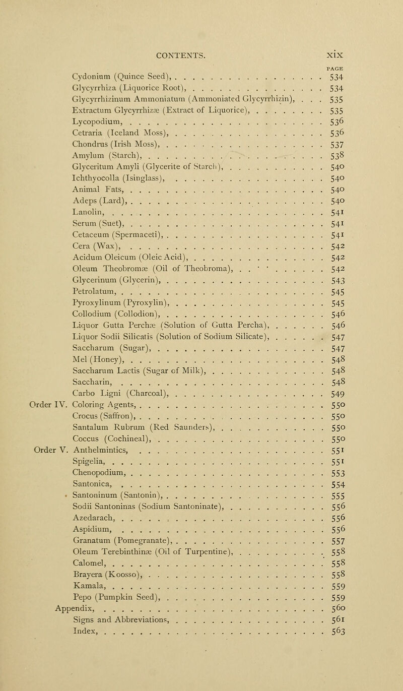 PAGE Cydonium (Quince Seed), 534 Glycyrrhiza (Liquorice Root), 534 Glycyi-rhizinum Ammoniatum (Ammoniated Glycyirhizin), . . . 535 Extractum GlycyiTliiza; (Extract of Liquorice), 535 Lycopodium, 536 Ceti-aria (Iceland Moss), 536 Chondnis (Lish Moss), 537 Aniylum (Starch), 53^ Glyceritum Amyli (Glycerite of Starcli), 540 Ichthyocolla (Isinglass), 54° Animal Fats, 540 Adeps (Lard) 540 Lanolin, 54^ Serum (Suet), 54^^ Cetaceum (Spermaceti), 54'' Cera (Wax), 542 Acidum Oleicum (Oleic Acid), 542 Oleum Theobromae (Oil of Theobroma), . . ■ • 542 Glycerinum (Glycerin), 543 Petrolatum, 545 Pyroxylinum (Pyroxylin), 545 Collodium (Collodion), 546 Liquor Gutta Perchae (Solution of Gutta Percha), 546 Liquor Sodii Silicatis (Solution of Sodium Silicate), 547 Saccharum (Sugar), , 547 Mel (Honey), 548 Saccharum Lactis (Sugar of Milk), 548 Saccharin, 54^ Carbo Ligni (Charcoal), 549 Order IV. Coloring Agents, 55° Crocus (Saffron), 55° Santalum Rubrum (Red Saunder.^) 55° Coccus (Cochineal), 550 Order V. Anthelmintics, 551 Spigelia, 551 Chenopodium, 553 Santonica, 554 • Santoninum (Santonin), 555 Sodii Santoninas (Sodium Santoninate), 55^ Azedarach, , 556 Aspidium, 55^ Granatum (Pomegranate), 557 Oleum Terebinthinae (Oil of Turpentine), 558 Calomel, 55^ Brayera (Koosso), 55^ Kamala, 559 Pepo (Pumpkin Seed), 559 Appendix, 560 Signs and Abbreviations, 5^^ Index, 563