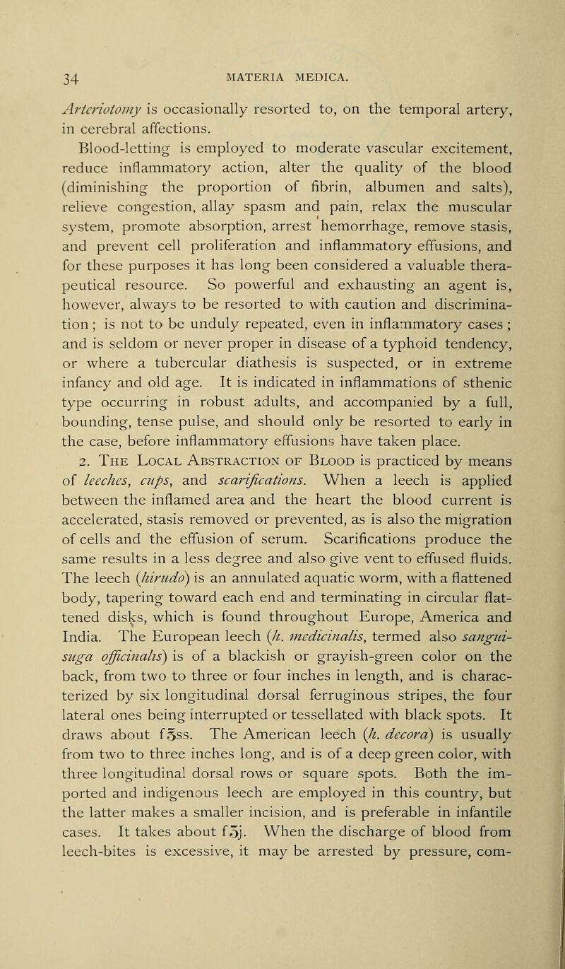 Aricriotomy is occasionally resorted to, on the temporal artery, in cerebral affections. Blood-letting is employed to moderate vascular excitement, reduce inflammatory action, alter the quality of the blood (diminishing the proportion of fibrin, albumen and salts), relieve congestion, allay spasm and pain, relax the muscular system, promote absorption, arrest hemorrhage, remove stasis, and prevent cell proliferation and inflammatory effusions, and for these purposes it has long been considered a valuable thera- peutical resource. So powerful and exhausting an agent is, however, always to be resorted to with caution and discrimina- tion ; is not to be unduly repeated, even in inflammatory cases ; and is seldom or never proper in disease of a typhoid tendency, or where a tubercular diathesis is suspected, or in extreme infancy and old age. It is indicated in inflammations of sthenic type occurring in robust adults, and accompanied by a full, bounding, tense pulse, and should only be resorted to early in the case, before inflammatory effusions have taken place. 2. The Local Abstraction of Blood is practiced by means of leeches, cups, and scarifications. When a leech is applied between the inflamed area and the heart the blood current is accelerated, stasis removed or prevented, as is also the migration of cells and the effusion of serum. Scarifications produce the same results in a less degree and also give vent to effused fluids. The leech (Jiirudo) is an annulated aquatic worm, with a flattened body, tapering toward each end and terminating in circular flat- tened disls:s, which is found throughout Europe, America and India. The European leech (/^. medicinalis, termed also sangui- suga officinalis^ is of a blackish or grayish-green color on the back, from two to three or four inches in length, and is charac- terized by six longitudinal dorsal ferruginous stripes, the four lateral ones being interrupted or tessellated with black spots. It draws about f 5ss. The American leech {li. decora) is usually from two to three inches long, and is of a deep green color, with three longitudinal dorsal rows or square spots. Both the im- ported and indigenous leech are employed in this country, but the latter makes a smaller incision, and is preferable in infantile cases. It takes about f5j. When the discharge of blood from leech-bites is excessive, it may be arrested by pressure, com-