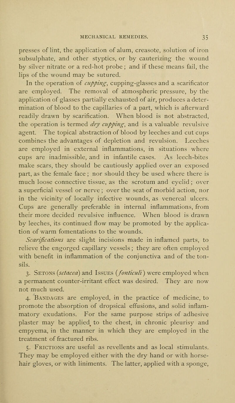 presses of lint, the application of alum, creasote, solution of iron subsulphate, and other styptics, or by cauterizing the wound by silver nitrate or a red-hot probe; and if these means fail, the lips of the wound may be sutured. In the operation of cupping, cupping-glasses and a scarificator are employed. The removal of atmospheric pressure, by the application of glasses partially exhausted of air, produces a deter- mination of blood to the capillaries of a part, which is afterward readily drawn by scarification. When blood is not abstracted, the operation is termed dry cupping, and is a valuable revulsive agent. The topical abstraction of blood by leeches and cut cups combines the advantages of depletion and revulsion. Leeches are employed in external inflammations, in situations where cups are inadmissible, and in infantile cases. As leech-bites make scars, they should be cautiously applied over an exposed part, as the female face ; nor should they be used where there is much loose connective tissue, as the scrotum and eyelid ; over a superficial vessel or nerve ; over the seat of morbid action, nor in the vicinity of locally infective wounds, as venereal ulcers. Cups are generally preferable in internal inflammations, from their more decided revulsive influence. When blood is drawn by leeches, its continued flow may be promoted by the applica- tion of warm fomentations to the wounds. Scarifications are slight incisions made in inflamed parts, to relieve the engorged capillary vessels; they are often employed with benefit in inflammation of the conjunctiva and of the ton- sils. 3. Setons [setaced) and Issues (^fonticuli) were employed when a permanent counter-irritant effect was desired. They are now not much used. 4. Bandages are employed, in the practice of medicine, to promote the absorption of dropsical effusions, and solid inflam- matory exudations. For the same purpose strips of adhesive plaster may be applied^ to the chest, in chronic pleurisy and empyema, in the manner in which they are employed in the treatment of fractured ribs. 5. Frictions are useful as revellents and as local stimulants. They may be employed either with the dry hand or with horse- hair gloves, or with liniments. The latter, applied with a sponge,