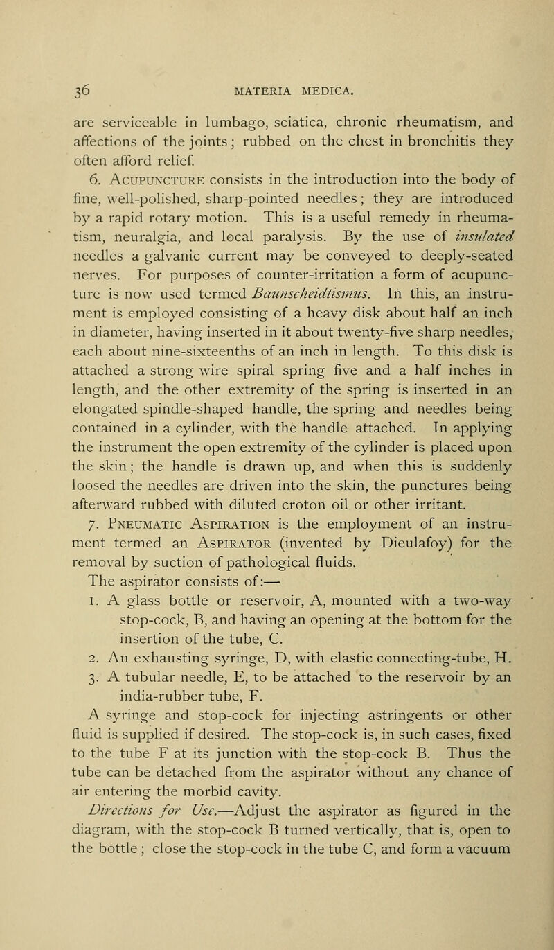 are serviceable in lumbago, sciatica, chronic rheumatism, and affections of the joints ; rubbed on the chest in bronchitis they often afford relief. 6. Acupuncture consists in the introduction into the body of fine, well-polished, sharp-pointed needles; they are introduced by a rapid rotary motion. This is a useful remedy in rheuma- tism, neuralgia, and local paralysis. By the use of insulated needles a galvanic current may be conveyed to deeply-seated nerves. For purposes of counter-irritation a form of acupunc- ture is now used termed Baunscheidtisnms. In this, an instru- ment is employed consi-sting of a heavy disk about half an inch in diameter, having inserted in it about twenty-five sharp needles, each about nine-sixteenths of an inch in length. To this disk is attached a strong wire spiral spring five and a half inches in length, and the other extremity of the spring is inserted in an elongated spindle-shaped handle, the spring and needles being contained in a cylinder, with the handle attached. In applying the instrument the open extremity of the cylinder is placed upon the skin; the handle is drawn up, and when this is suddenly loosed the needles are driven into the skin, the punctures being afterward rubbed with diluted croton oil or other irritant. 7. Pneumatic Aspiration is the employment of an instru- ment termed an Aspirator (invented by Dieulafoy) for the removal by suction of pathological fluids. The aspirator consists of:— 1. A glass bottle or reservoir. A, mounted with a two-way stop-cock, B, and having an opening at the bottom for the insertion of the tube, C. 2. An exhausting syringe, D, with elastic connecting-tube, H. 3. A tubular needle, E, to be attached to the reservoir by an india-rubber tube, F. A syringe and stop-cock for injecting astringents or other fluid is supplied if desired. The stop-cock is, in such cases, fixed to the tube F at its junction with the stop-cock B. Thus the tube can be detached from the aspirator without any chance of air entering the morbid cavity. Directions for Use.—Adjust the aspirator as figured in the diagram, with the stop-cock B turned vertically, that is, open to the bottle ; close the stop-cock in the tube C, and form a vacuum