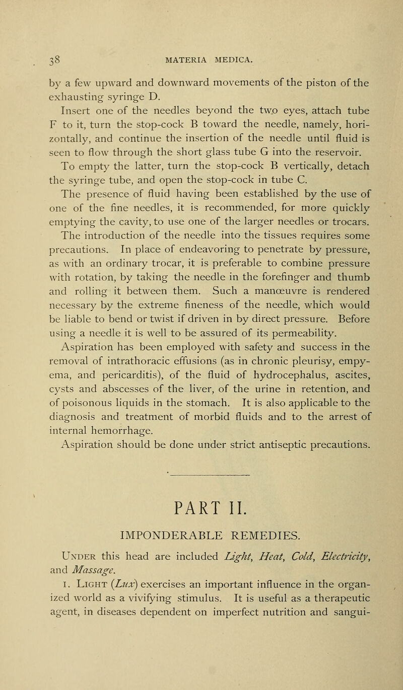 by a few upward and downward movements of the piston of the exhausting syringe D. Insert one of the needles beyond the two eyes, attach tube F to it, turn the stop-cock B toward the needle, namely, hori- zontally, and continue the insertion of the needle until fluid is seen to flow through the short glass tube G into the reservoir. To empty the latter, turn the stop-cock B vertically, detach the syringe tube, and open the stop-cock in tube C. The presence of fluid having been established by the use of one of the fine needles, it is recommended, for more quickly emptying the cavity, to use one of the larger needles or trocars. The introduction of the needle into the tissues requires some precautions. In place of endeavoring to penetrate by pressure, as with an ordinary trocar, it is preferable to combine pressure with rotation, by taking the needle in the forefinger and thumb and rolling it between them. Such a manoeuvre is rendered necessary by the extreme fineness of the needle, which would be liable to bend or twist if driven in by direct pressure. Before using a needle it is well to be assured of its permeability. Aspiration has been employed with safety and success in the removal of intrathoracic effusions (as in chronic pleurisy, empy- ema, and pericarditis), of the fluid of hydrocephalus, ascites, cysts and abscesses of the liver, of the urine in retention, and of poisonous liquids in the stomach. It is also applicable to the diagnosis and treatment of morbid fluids and to the arrest of internal hemorrhage. Aspiration should be done under strict antiseptic precautions. PART II. IMPONDERABLE REMEDIES. Under this head are included Lights Heat, Cold, Electricity, and Massage. I. Light {Lux) exercises an important influence in the organ- ized world as a vivifying stimulus. It is useful as a therapeutic agent, in diseases dependent on imperfect nutrition and sangui-