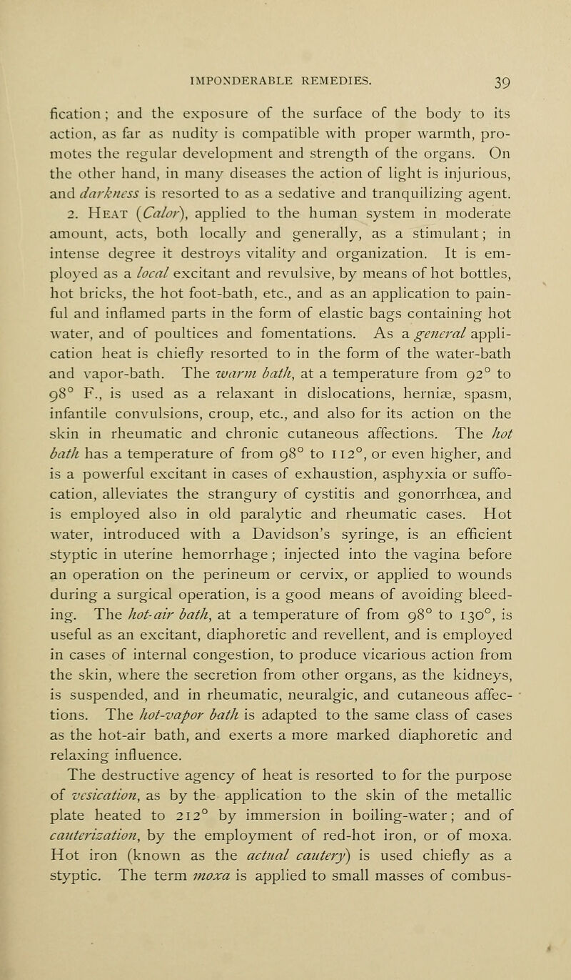 fication ; and the exposure of the surface of the body to its action, as far as nudity is compatible with proper warmth, pro- motes the regular development and strength of the organs. On the other hand, in many diseases the action of light is injurious, and darkness is resorted to as a sedative and tranquilizing agent. 2. Heat [Calor), applied to the human system in moderate amount, acts, both locally and generally, as a stimulant; in intense degree it destroys vitality and organization. It is em- plo}'ed as a local excitant and revulsive, by means of hot bottles, hot bricks, the hot foot-bath, etc., and as an application to pain- ful and inflamed parts in the form of elastic bags containing hot water, and of poultices and fomentations. As a general appli- cation heat is chiefly resorted to in the form of the water-bath and vapor-bath. The ivarm bath, at a temperature from 92° to 98° F., is used as a relaxant in dislocations, hernise, spasm, infantile convulsions, croup, etc., and also for its action on the skin in rheumatic and chronic cutaneous affections. The hot bath has a temperature of from 98° to 112°, or even higher, and is a powerful excitant in cases of exhaustion, asphyxia or suffo- cation, alleviates the strangury of cystitis and gonorrhoea, and is employed also in old paralytic and rheumatic cases. Hot water, introduced with a Davidson's syringe, is an efficient styptic in uterine hemorrhage; injected into the vagina before an operation on the perineum or cervix, or applied to wounds during a surgical operation, is a good means of avoiding bleed- ing. The hot-air bath, at a temperature of from 98° to 130°, is useful as an excitant, diaphoretic and revellent, and is employed in cases of internal congestion, to produce vicarious action from the skin, where the secretion from other organs, as the kidneys, is suspended, and in rheumatic, neuralgic, and cutaneous affec- tions. The hot-vapor bath is adapted to the same class of cases as the hot-air bath, and exerts a more marked diaphoretic and relaxing influence. The destructive agency of heat is resorted to for the purpose of vesication, as by the application to the skin of the metallic plate heated to 212° by immersion in boiling-water; and of cauterisation, by the employment of red-hot iron, or of moxa. Hot iron (known as the actual cautery) is used chiefly as a styptic. The term moxa is applied to small masses of combus-