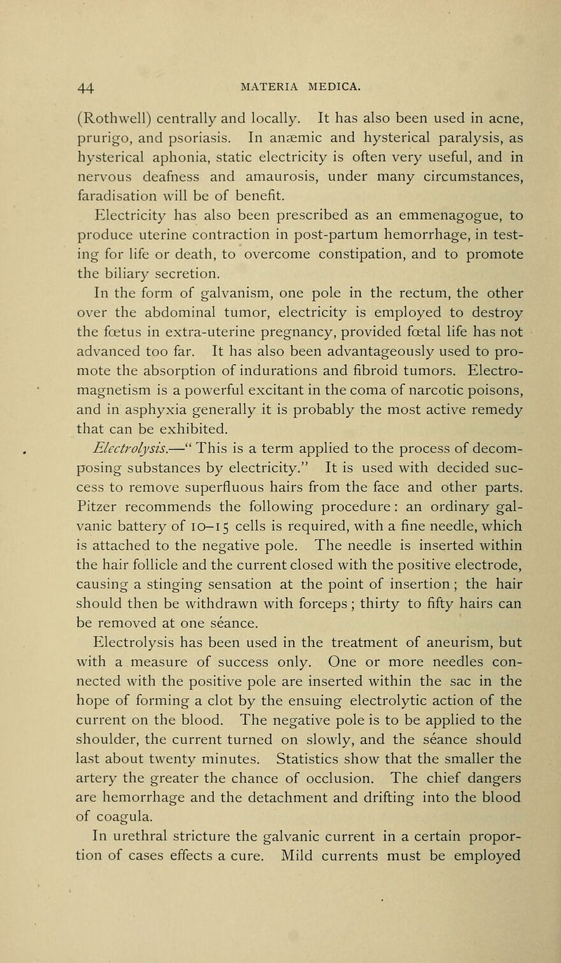 (Rothwell) centrally and locally. It has also been used in acne, prurigo, and psoriasis. In anaemic and hysterical paralysis, as hysterical aphonia, static electricity is often very useful, and in nervous deafness and amaurosis, under many circumstances, faradisation will be of benefit. Electricity has also been prescribed as an emmenagogue, to produce uterine contraction in post-partum hemorrhage, in test- ing for life or death, to overcome constipation, and to promote the biliary secretion. In the form of galvanism, one pole in the rectum, the other over the abdominal tumor, electricity is employed to destroy the foetus in extra-uterine pregnancy, provided foetal life has not advanced too far. It has also been advantageously used to pro- mote the absorption of indurations and fibroid tumors. Electro- magnetism is a powerful excitant in the coma of narcotic poisons, and in asphyxia generally it is probably the most active remedy that can be exhibited. Electrolysis.— This is a term applied to the process of decom- posing substances by electricity. It is used with decided suc- cess to remove superfluous hairs from the face and other parts. Pitzer recommends the following procedure: an ordinary gal- vanic battery of 10-15 cells is required, with a fine needle, which is attached to the negative pole. The needle is inserted within the hair follicle and the current closed with the positive electrode, causing a stinging sensation at the point of insertion; the hair should then be withdrawn with forceps ; thirty to fifty hairs can be removed at one seance. Electrolysis has been used in the treatment of aneurism, but with a measure of success only. One or more needles con- nected with the positive pole are inserted within the sac in the hope of forming a clot by the ensuing electrolytic action of the current on the blood. The negative pole is to be applied to the shoulder, the current turned on slowly, and the seance should last about twenty minutes. Statistics show that the smaller the artery the greater the chance of occlusion. The chief dangers are hemorrhage and the detachment and drifting into the blood of coagula. In urethral stricture the galvanic current in a certain propor- tion of cases effects a cure. Mild currents must be employed