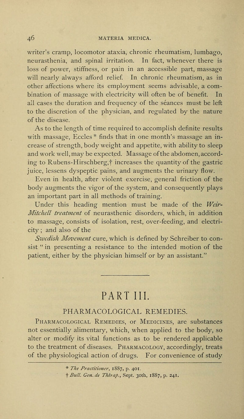 writer's cramp, locomotor ataxia, chronic rheumatism, lumbago, neurasthenia, and spinal irritation. In fact, whenever there is loss of power, stiffness, or pain in an accessible part, massage will nearly always afford relief In chronic rheumatism, as in other affections where its employment seems advisable, a com- bination of massage with electricity will often be of benefit. In all cases the duration and frequency of the seances must be left to the discretion of the physician, and regulated by the nature of the disease. As to the length of time required to accomplish definite results with massage, Eccles * finds that in one month's massage an in- crease of strength, body weight and appetite, with ability to sleep and work well, may be expected. Massage of the abdomen, accord- ing to Rubens-Hirschberg,t increases the quantity of the gastric juice, lessens dyspeptic pains, and augments the urinary flow. Even in health, after violent exercise, general friction of the body augments the vigor of the system, and consequently plays an important part in all methods of training. Under this heading mention must be made of the Weir- Mitchell treatme7it of neurasthenic disorders, which, in addition to massage, consists of isolation, rest, over-feeding, and electri- city ; and also of the Swedish Movement cure, which is defined by Schreiber to con- sist  in presenting a resistance to the intended motion of the patient, either by the physician himself or by an assistant. PART III. PHARMACOLOGICAL REMEDIES. Pharmacological Remedies, or Medicines, are substances not essentially alimentary, which, when applied to the body, so alter or modify its vital functions as to be rendered applicable to the treatment of diseases. Pharmacology, accordingly, treats of the physiological action of drugs. For convenience of study * The Practitioner, 1887, p. 401. \ Bull. Gen.de Thhap., Sept. 30th, 1887, p. 241.