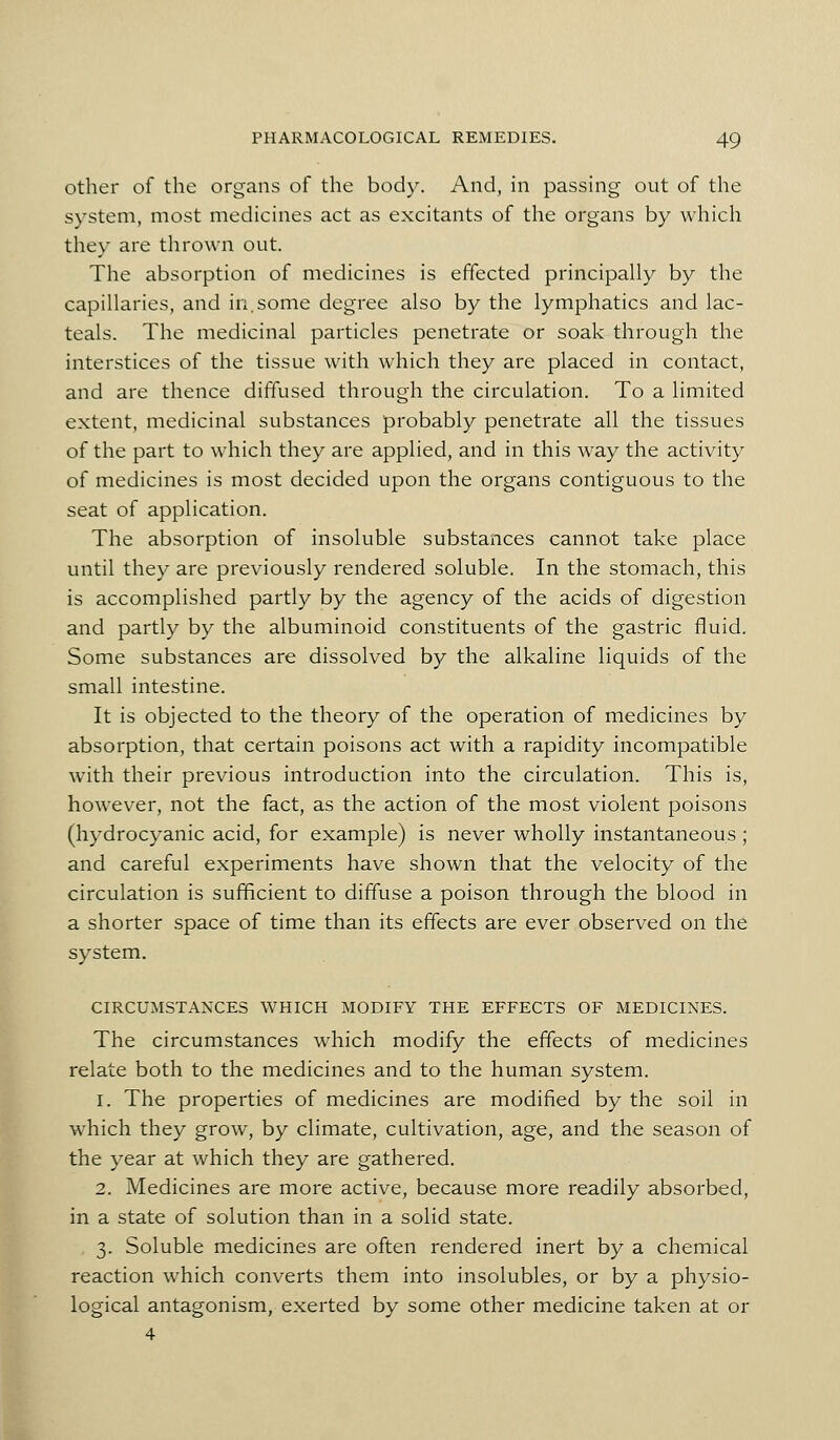 other of the organs of the body. And, in passhig out of the system, most medicines act as excitants of the organs by which they are thrown out. The absorption of medicines is effected principally by the capillaries, and in,some degree also by the lymphatics and lac- teals. The medicinal particles penetrate or soak through the interstices of the tissue with which they are placed in contact, and are thence diffused through the circulation. To a limited extent, medicinal substances probably penetrate all the tissues of the part to which they are applied, and in this way the activity of medicines is most decided upon the organs contiguous to the seat of application. The absorption of insoluble substances cannot take place until they are previously rendered soluble. In the stomach, this is accomplished partly by the agency of the acids of digestion and partly by the albuminoid constituents of the gastric fluid. Some substances are dissolved by the alkaline liquids of the small intestine. It is objected to the theory of the operation of medicines by absorption, that certain poisons act with a rapidity incompatible with their previous introduction into the circulation. This is, however, not the fact, as the action of the most violent poisons (hydrocyanic acid, for example) is never wholly instantaneous ; and careful experiments have shown that the velocity of the circulation is sufficient to diffuse a poison through the blood in a shorter space of time than its effects are ever observed on the system. CIRCUMSTANCES WHICH MODIFY THE EFFECTS OF MEDICINES. The circumstances which modify the effects of medicines relate both to the medicines and to the human system. 1. The properties of medicines are modified by the soil in which they grow, by climate, cultivation, age, and the season of the year at which they are gathered. 2. Medicines are more active, because more readily absorbed, in a state of solution than in a solid state. 3. Soluble medicines are often rendered inert by a chemical reaction which converts them into insolubles, or by a physio- logical antagonism, exerted by some other medicine taken at or 4