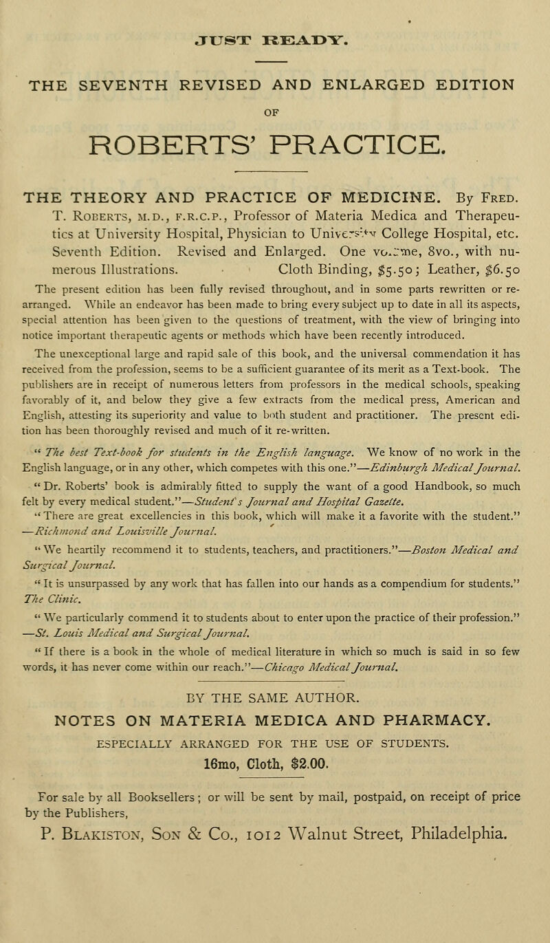 JUST IiEA.I>Y. THE SEVENTH REVISED AND ENLARGED EDITION OF ROBERTS' PRACTICE. THE THEORY AND PRACTICE OF MEDICINE. By Fred. T. Roberts, m.d., f.r.c.p., Professor of Materia Medica and Therapeu- tics at University Hospital, Physician to Unive:S.*^v College Hospital, etc. Seventh Edition. Revised and Enlarged. One vo.'svne, 8vo., with nu- merous Illustrations. Cloth Binding, ^5.50; Leather, ^6.50 The present edition has been fully revised throughout, and in some p^rts rewritten or re- arranged. While an endeavor has been made to bring every subject up to date in all its aspects, special attention has been given to the questions of treatment, with the view of bringing into notice important therapeutic agents or methods which have been recently introduced. The unexceptional large and rapid sale of this book, and the universal commendation it has received from the profession, seems to be a sufficient guarantee of its merit as a Text-book. The publishers are in receipt of numerous letters from professors in the medical schools, speaking favorably of it, and below they give a few extracts from the medical press, American and English, attesting its superiority and value to both student and practitioner. The present edi- tion has been thoroughly revised and much of it re-written.  T^e best Text-book for students in the English language. We know of no work in the English language, or in any other, which competes with this one.—Edinburgh Medical Journal.  Dr. Roberts' book is admirably fitted to supply the want of a good Handbook, so much felt by every medical student.—Student's Jotirnal and Hospital Gazette. '' Tliere are great excellencies in this book, which will make it a favorite with the student. —Richmond and Louisville Journal.  We heartily recommend it to students, teachers, and practitioners.—Boston Medical and Surgical Journal.  It is unsurpassed by any work that has fallen into our hands as a compendium for students. The Clinic,  We particularly commend it to students about to enter upon the practice of their profession. —St. Louis Medical and Surgical Journal.  If there is a book in the whole of medical literature in which so much is said in so few words, it has never come within our reach.—Chicago Medical Journal. BY THE SAME AUTHOR. NOTES ON MATERIA MEDICA AND PHARMACY. ESPECIALLY ARRANGED FOR THE USE OF STUDENTS. 16nio, Cloth, $2.00. For sale by all Booksellers ; or will be sent by mail, postpaid, on receipt of price by the Publishers,