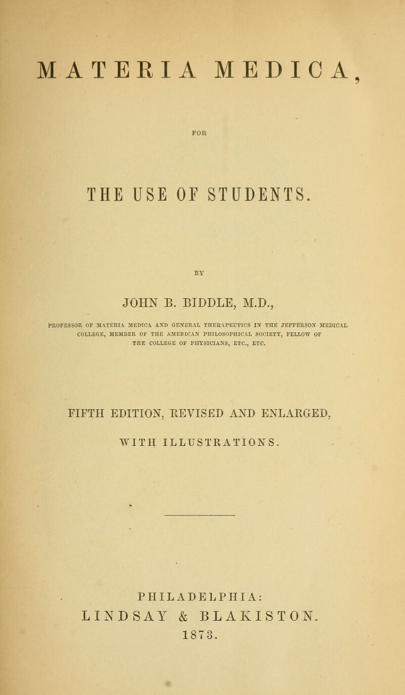 MATERIA MEDICA FOR THE USE OF STUDENTS. BY JOHN B. BTDDLE, M.D., PROFESSOR OF MATERIA MEDICA AND GET^ERAL THERAPEUTICS IN THE JEFFERSOX MEDICAL. COLLEGE, MEMBER OF THE AMERICAN PHILOSOPHICAL SOCIETY, FELLOW OF THE COLLEGE OF PHYSICIANS, ETC^ ETC. FIFTH EDITION, REVISED AND ENLARGED, WITH ILLUSTRATIONS. PHILADELPHIA: LINDSAY & BLAKISTON 1873.