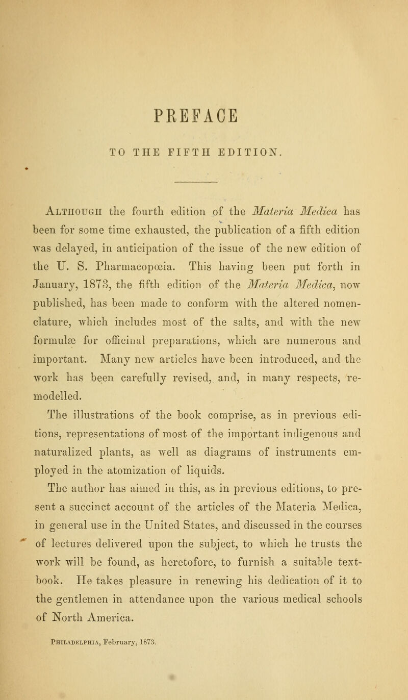 PREFACE TO THE FIFTH EDITION Although the fourth edition of the Materia Medica has been for some time exhausted, the publication of a fifth edition was delayed, in anticipation of the issue of the new edition of the U. S. Pharmacopoeia. This having been put forth in January, 1873, the fifth edition of the Materia Medica^ now published, has been made to conform with the altered nomen- clature, which includes most of the salts, and with the new formulae for ofiicinal preparations, which are numerous and important. Many new articles have been introduced, and the work has been carefully revised, and, in many respects, re- modelled. The illustrations of the book comprise, as in previous edi- tions, representations of most of the important indigenous and naturalized plants, as well as diagrams of instruments em- ployed in the atomization of liquids. The author has aimed in this, as in previous editions, to pre- sent a succinct account of the articles of the Materia Medica, in general use in the United States, and discussed in the courses of lectures delivered upon the subject, to which he trusts the work will be found, as heretofore, to furnish a suitable text- book. He takes pleasure in renewing his dedication of it to the gentlemen in attendance upon the various medical schools of North America. Philadelphia, February, 1873.