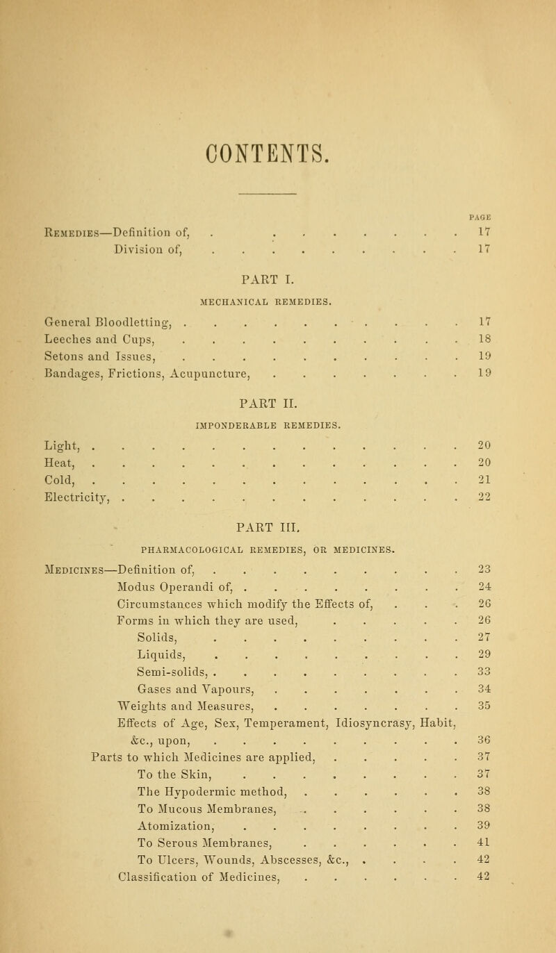 CONTENTS. Remedies—Definition of, Division of. PART I. MECHANICAL REMEDIES. General Bloodletting, . Leeches and Cups, Setons and Issues, Bandages, Frictions, Acupuncture, PART 11. IMPONDERABLE REMEDIES. Light, . Heat, Cold, . Electricity, PART IIL PHARMACOLOGICAL REMEDIES, OR MEDICINES, Medicines—Definition of, .... . Modus Operandi of, . . . Circumstances which modify the Effects of, Forms in which they are used. Solids, . . . . Liquids, ..... Semi-solids, ..... Gases and Vapours, Weights and Measures, Effects of Age, Sex, Temperament, Idiosyncrasy, Habit &c., upon, ..... Parts to which Medicines are applied, To the Skin, .... The Hypodermic method. To Mucous Membranes, Atomization, .... To Serous Membranes, To Ulcers, Wounds, Abscesses, &c., Classification of Medicines, PAGE 17 17 17 18 19 19 20 20 21 22 23 24 26 26 27 29 33 34 35 36 37 37 38 38 39 41 42 42