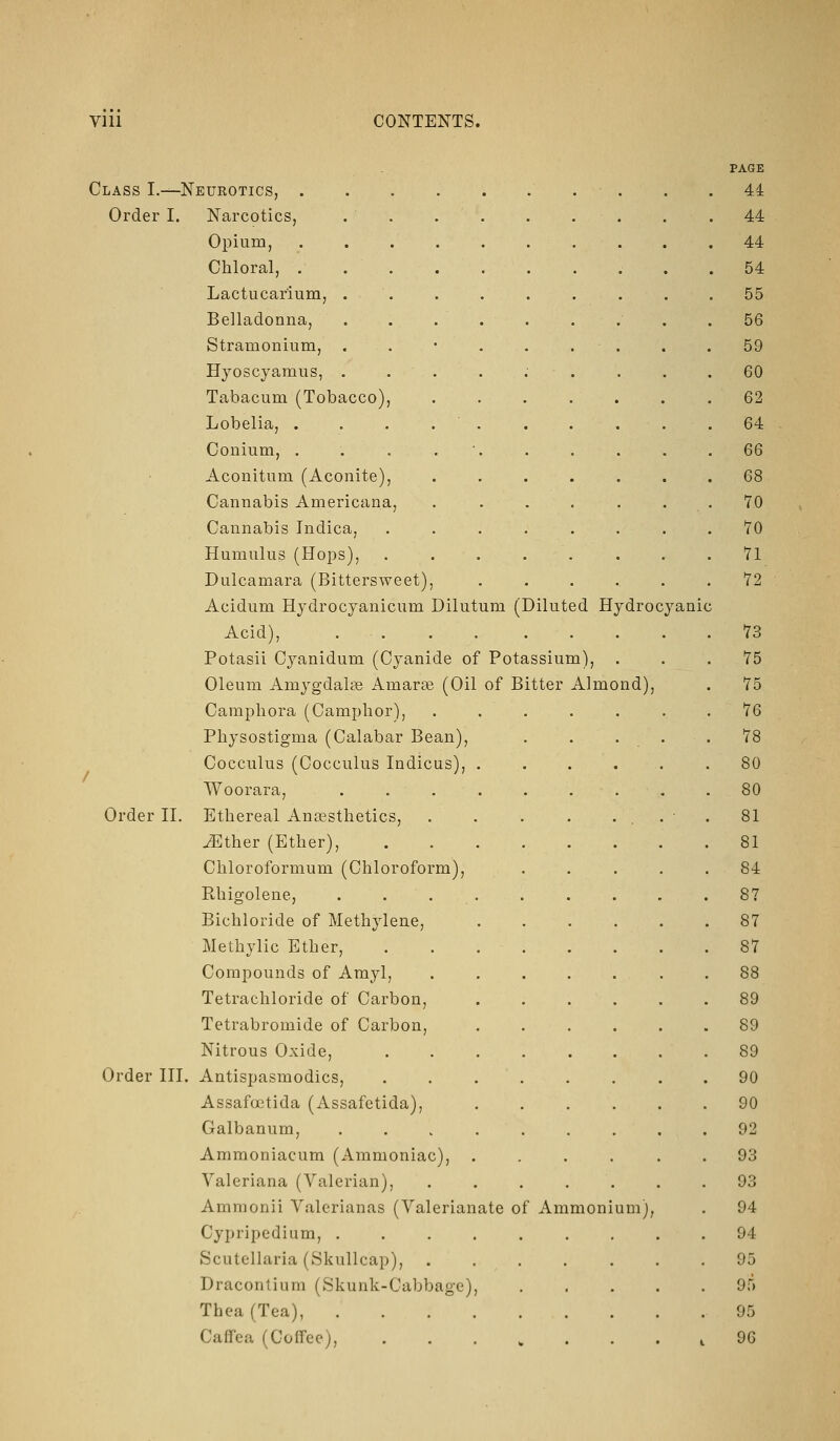 Class I.—Neurotics, . Order I. Narcotics, Opium, Chloral, . Lactucarium, . Belladonna, Stramonium, Hyoscyamus, . Tabacum (Tobacco) Lobelia, . Conium, . Aconitum (Aconite), Cannabis Americana, Cannabis Indica, Humulus (Hops), Dulcamara (Bittersweet) Acidum Hydrocjanicum Dilutum (Diluted Hydrocyanic Acid), Potasii Cj^anidum (Cyanide of Potassium) Oleum Amygdalae Amarte (Oil of Bitter Almond), Camphora (Camphor), Physostigma (Calabar Bean) Cocculus (Cocculus Indicus), Woorara, Order II. Ethereal Anaesthetics, JEther (Ether), Chloroformum (Chloroform), Rhigolene, Bichloride of Methylene, Methylic Ether, Compounds of Amyl, Tetrachloride of Carbon, Tetrabromide of Carbon, Nitrous Oxide, Order III. Antispasmodics, Assafoetida (Assafetida), Galbanum, Ammoniacum (Ammoniac), Valeriana (Valerian), Ammonii Valerianas (Valerianate of Ammonium), Cypripedium, .... Scutellaria (Skullcap), Dracontium (Skunk-Cabbage), Thea(Tea), .... Caffea (Coffee), PAGE 44 44 44 54 55 56 59 60 62 64 66 68 70 70 71 72' 73 75 75 76 78 80 80 81 81 84 87 87 87 88 89 89 89 90 90 92 93 93 94 94 95 95 95 96