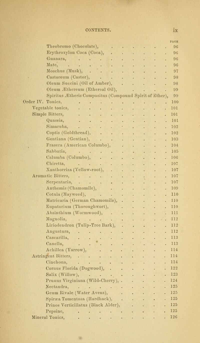 PAGE Theobromo (Chocolate), 96 Erytliroxj'lon Coca (Coca), . 9G Guaiiara, .... . 9G Mate, ..... . 9G Mosclius (Musk), . ' . . 97 Castoreum (Castor), . 98 Oleum Succini (Oil of Amber), . 98 Oleum .Ethereum (Ethereal Oil), 99 8piritus iEtheris Compositus (Compound Spir it of ] ^ther ), 99 Order IV. Tonics, . 100 Vegetable tonics, .... 101 Simple Bitters, .... 101 Quassia, .... . 101 Simaruba, .... . 102 Coptis (Goldthread), . 102 Gentiana (Gentian), . 103 Frasera (American Columbo), 104 Sabbatia, .... . 105 Calumba (Columbo), 106 Chiretta, .... 107 Xanthorriza (Yellow-root), . 107 Aromatic Bitters, . . . . . 107 Serpentaria, .... N . 107 Anthemis (Chamomile), . 109 Cotula (Mayweed), . 110 Matricaria (German Chamomile), 110 Eupatorium (Thoroughwort), 110 Absinthium (Wormwood), • 111 Magnolia, . . . . . 112 Liriodendron (Tulip-Tree Bark), . 112 Angustura, .... . 112 Cascarilla, .... 113 Canella, .... . 113 Achillea (Yarrow), 114 Astringfent Bitters, 114 Cinchona, .... 114 Cornus Florida (Dogwood), 122 Salix (Willow), . . . . 123 Prunus Virginiana (Wild-Cherry), . 124 Nectandra, ..... 125 Geum Rivale (Water Avens), 125 SpireeaTomentosa (Hardback), 125 Prinos Verticillatus (Black Alder), 125 Pepsine, ..... 125 Mineral Tonics, . 126