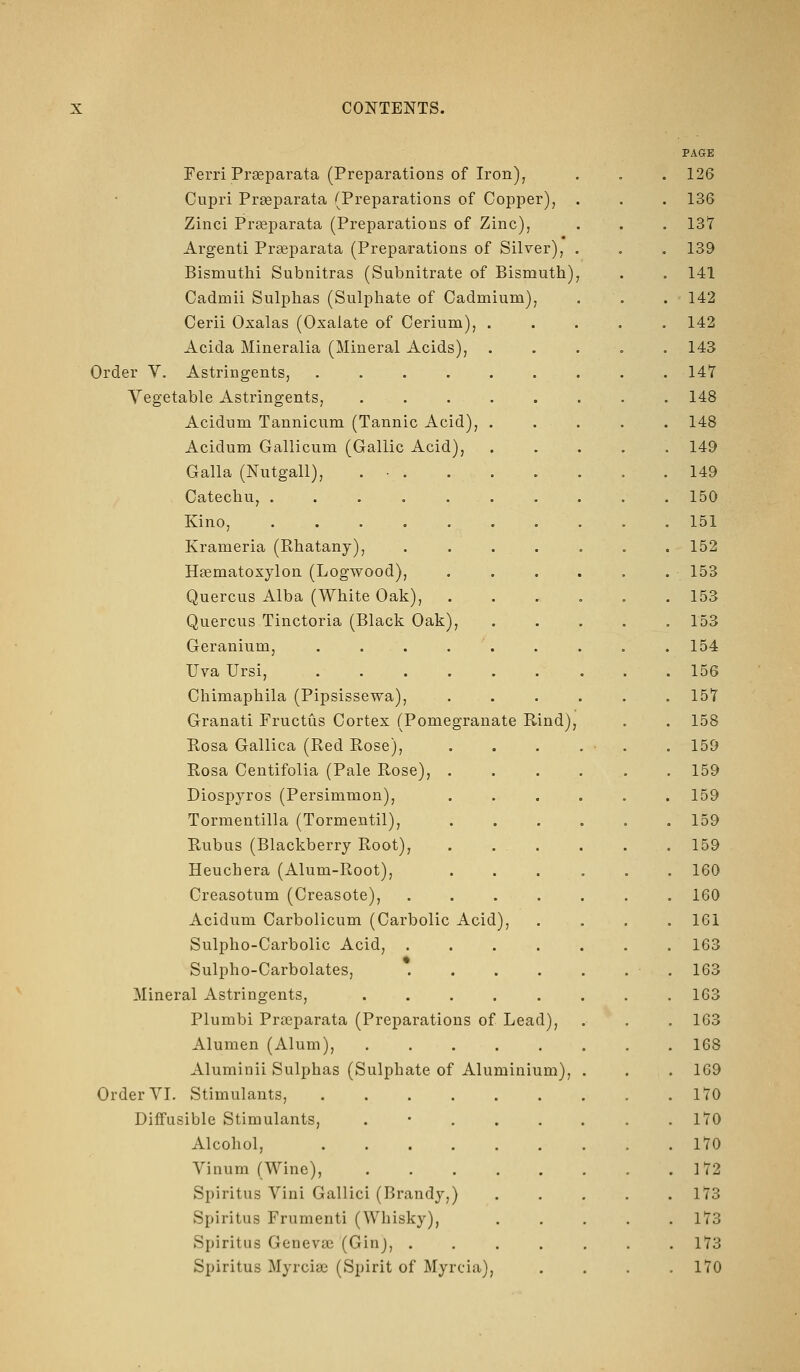 Ferri Prseparata (Preparations of Iron); Cupri Prseparata (Preparations of Copper), Zinci Prseparata (Preparations of Zinc), Argenti Prseparata (Preparations of Silver), Bismuthi Subnitras (Subnitrate of Bismuth) Cadmii Sulphas (Sulphate of Cadmium), Cerii Oxalas (Oxalate of Cerium), . Acida Mineralia (Mineral Acids), Order V. Astringents, ..... Vegetable Astringents, .... Acidum Tannicum (Tannic Acid), . Acidum Gallicum (Gallic Acid), Galla (Nutgall), . • . Catechu, ...... Kino, ...... Krameria (Rhatany), Haematoxylon (Logwood), Quercus Alba (White Oak), Quercus Tinctoria (Black Oak), Geranium, ..... Uva Ursi, Chimaphila (Pipsissewa), Granati Fructus Cortex (Pomegranate Rind), Rosa Gallica (Red Rose), Rosa Centifolia (Pale Rose), . Diospyros (Persimmon), Tormentilla (Tormentil), Rubus (Blackberry Root), . , . Heuchera (Alum-Root), Creasotum (Creasote), Acidum Carbolicum (Carbolic Acid), Sulpho-Carbolic Acid, . Sulpho-Carbolates, Mineral Astringents, .... Plumbi Praeparata (Preparations of Lead), Alumen (Alum), .... Aluminii Sulphas (Sulphate of Aluminium), Order VL Stimulants, Diffusible Stimulants, . • . . Alcohol, ..... Vinum (Wine), .... Spiritus Vini Gallici (Brandy,) Spiritus Frumenti (Whisky), Spiritus Genevse (Ginj, . Spiritus Myrcias (Spirit of Myrcia), PAGE 126 136 137 139 141 142 142 143 147 148 148 149 149 150 151 152 153 153 153 154 156 157 158 159 159 159 159 159 160 160 161 163 163 163 163 168 1G9 170 170 170 172 173 173 173 170