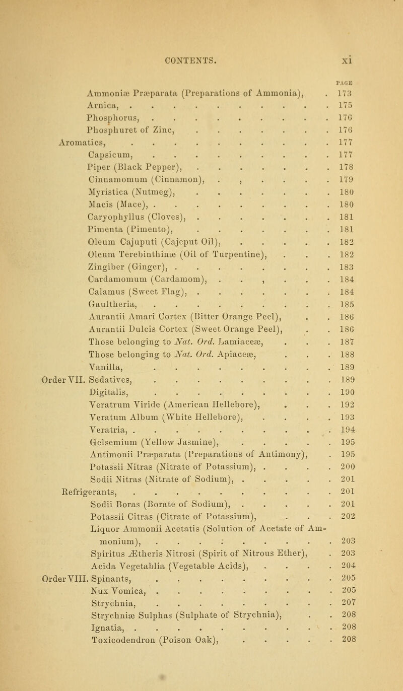 Ammonise Praeparata (Preparations of Ammonia), Arnica, Phosphorus, Phosphuret of Zinc, Aromatics, Capsicum, Piper (Black Pepper), Cinnamomum (Cinnamon Myristica (Nutmeg), Macis (Mace), . Caryophyllus (Cloves), Pimenta (Pimento), Oleum Cajuputi (Cajeput Oil), Oleum Terebinthinse (Oil of Turpentine Zingiber (Ginger), .... Cardamomum (Cardamom), Calamus (Sweet Flag), . Gaultheria, ..... Aurantii Amari Cortex (Bitter Orange Peel), Aurantii Dulcis Cortex (Sweet Orange Peel), Those belonging to Nat. Ord. Lamiaceae, Those belonging to Nat. Ord. Apiacese, Vanilla, ....... Order VIL Sedatives, Digitalis, ....... Yeratrum Viride (American Hellebore), Veratum Album (White Hellebore), Veratria, . . . . Gelsemium (Yellow Jasmine), Antimonii Praeparata (Preparations of Antimony) Potassii Nitras (Nitrate of Potassium), . Sodii Nitras (Nitrate of Sodium), . Refrigerants, ........ Sodii Boras (Borate of Sodium), Potassii Citras (Citrate of Potassium), Liquor Aramonii Acetatis (Solution of Acetate of monium), ...;... Spiritus JEtheris Nitrosi (Spirit of Nitrous Ether) Acida Yegetablia (Yegetable Acids), Order YIIL Spinants, ........ Nux Yomica, ....... Strychnia, ....... Strychnige Sulphas (Sulphate of Strychnia), Ignatia, ........ Toxicodendron (Poison Oak), Am- PAGE 173 175 176 17G 177 177 178 179 180 180 181 181 182 182 183 184 184 185 186 186 187 188 189 189 190 192 193 194 195 195 200 201 201 201 202 203 203 204 205 205 207 208 208 208