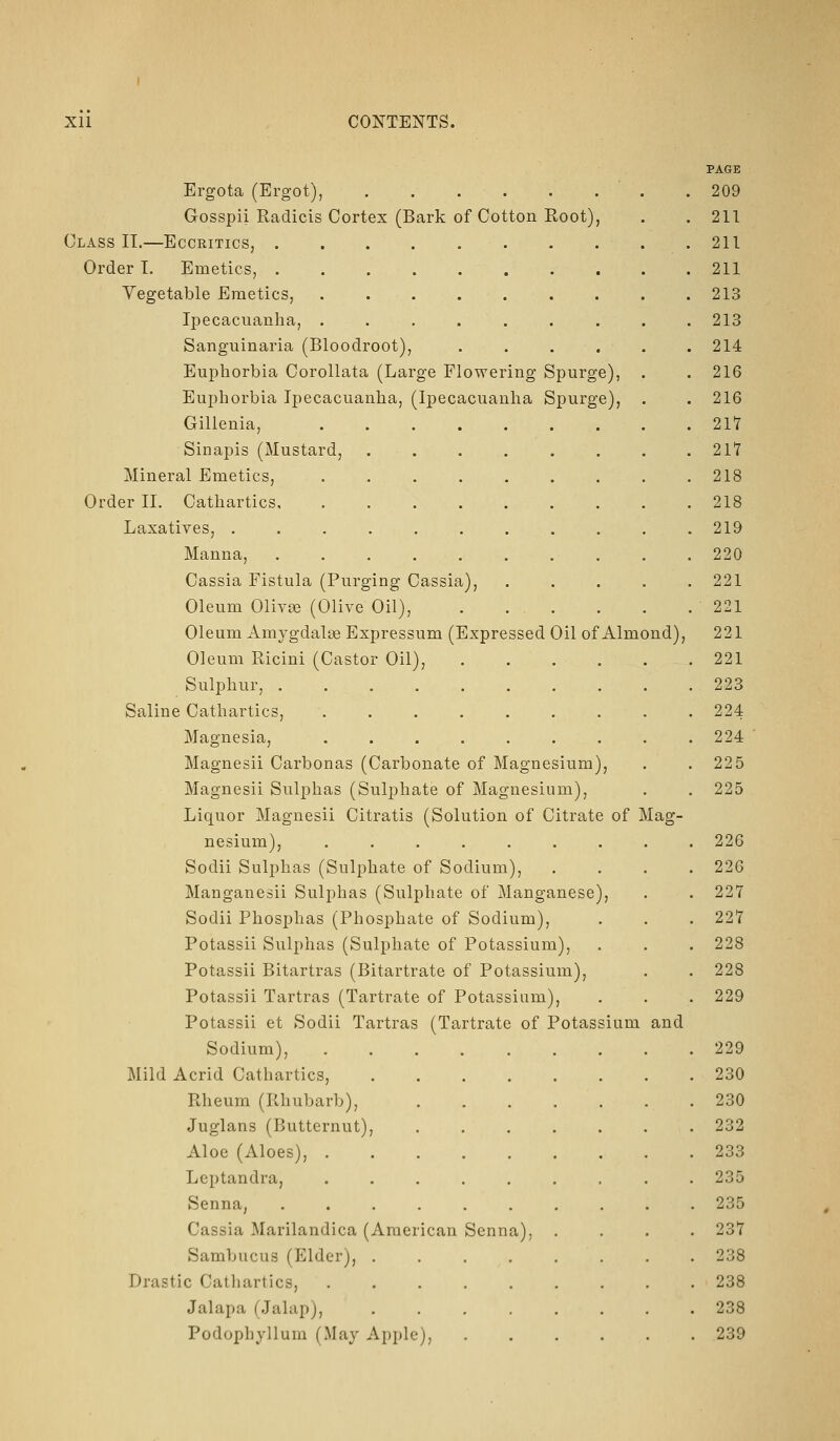 Ergota (Ergot), Gosspii Radicis Cortex (Bark of Cotton Root), Class II.—Eccritics, . Order I. Emetics, . Vegetable Emetics, Ij)ecacuanha, . Sanguinaria (Bloodroot), Euphorbia Corollata (Large Flowering Spurge), Euphorbia Ipecacuanha, (Ipecacuanha Spurge), Gilienia, Sinapis (Mustard, Mineral Emetics, Order II. Cathartics, Laxatives, . Manna, Cassia Fistula (Purging Cassia), Oleum Olivee (Olive Oil), Oleum Amygdalse Expressum (Expressed Oil of Almond), Oleum Ricini (Castor Oil), .... Sulphur, ........ Saline Cathartics, ....... Magnesia, ....... Magnesii Carbonas (Carbonate of Magnesium), Magnesii Sulphas (Sulphate of Magnesium), Liquor Magnesii Citratis (Solution of Citrate of Mag- nesium), ....... Sodii Sulphas (Sulphate of Sodium), Manganesii Sulphas (Sulphate of Manganese), Sodii Phosphas (Phosphate of Sodium), Potassii Sulphas (Sulphate of Potassium), Potassii Bitartras (Bitartrate of Potassium), Potassii Tartras (Tartrate of Potassium), Potassii et Sodii Tartras (Tartrate of Potassium Sodium), Mild Acrid Cathartics, Rheum (Rhubarb), Juglans (Butternut), Aloe (Aloes), . Leptandra, ... Senna, .... Cassia Marilandica (American Sambucus (Elder), . Drastic Catliartics, Jalapa (Jalap), Podophyllum (May Apple), Senna), and PAGE 209 211 211 211 213 213 214 216 216 217 21*7 218 218 219 220 221 221 221 221 223 224 224 225 225 226 226 227 227 228 228 229 229 230 230 232 233 235 235 237 238 238 238 239