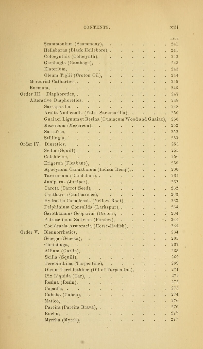 Scammonium (Scammony), ITelleborus (Black Hellebore) Colocynthis (Colocynth), Gambogia (Gamboge), Elaterium, Oleum Tiglii (Croton Oil), Mercurial Cathartics,. Eneraata, , , . . . Order III. Diaphoretics, . Alterative Diaphoretics, Sarsaparilla, Aralia Nuclicaulis (False Sarsaparilla) Guaiaci Lignum et Resina (Guaiacum Wo Mezereum (Mezereon), Sassafras, Stillingia, Order IV. Diuretics, Scilla (Squill), Colchicum, Erigeron (Fleabane), Apocjnum Cannabinum (Indian Hemp), Taraxacum (Dandelion) Juniperus (Juniper), Carota (Carrot Seed), Cantharis (Cantharides), Hj^drastis Canadensis (Yellow Root), Delphinium Consolida (Larkspur), . Sarothamnus Scoparius (Broom), . Petroselinum Sativum (Parsley), Cochlearia Armoracia (Horse-Radish), Order V. Blennorrhetics, Senega (Seneka), Cimicifuga, Allium (Garlic), Scilla (Squill), Terebinthina (Turpentine), Oleum Terebinthinse (Oil of Turpentine) Pix Liquida (Tar), Resina (Resin), Copaiba, . Cubeba (Cubeb), Matico, Pareira (Pareira Brava), Buchu, Myrrh a (Myrrh), od an d Guaiac), PAGE 241 241 242 243 243 244 245 246 247 248 248 250 250 252 252 253 253 255 256 259 260 261 262 262 263 263 264 264 264 264 264 265 267 268 269 269 271 272 272 273 274 276 276 277 277