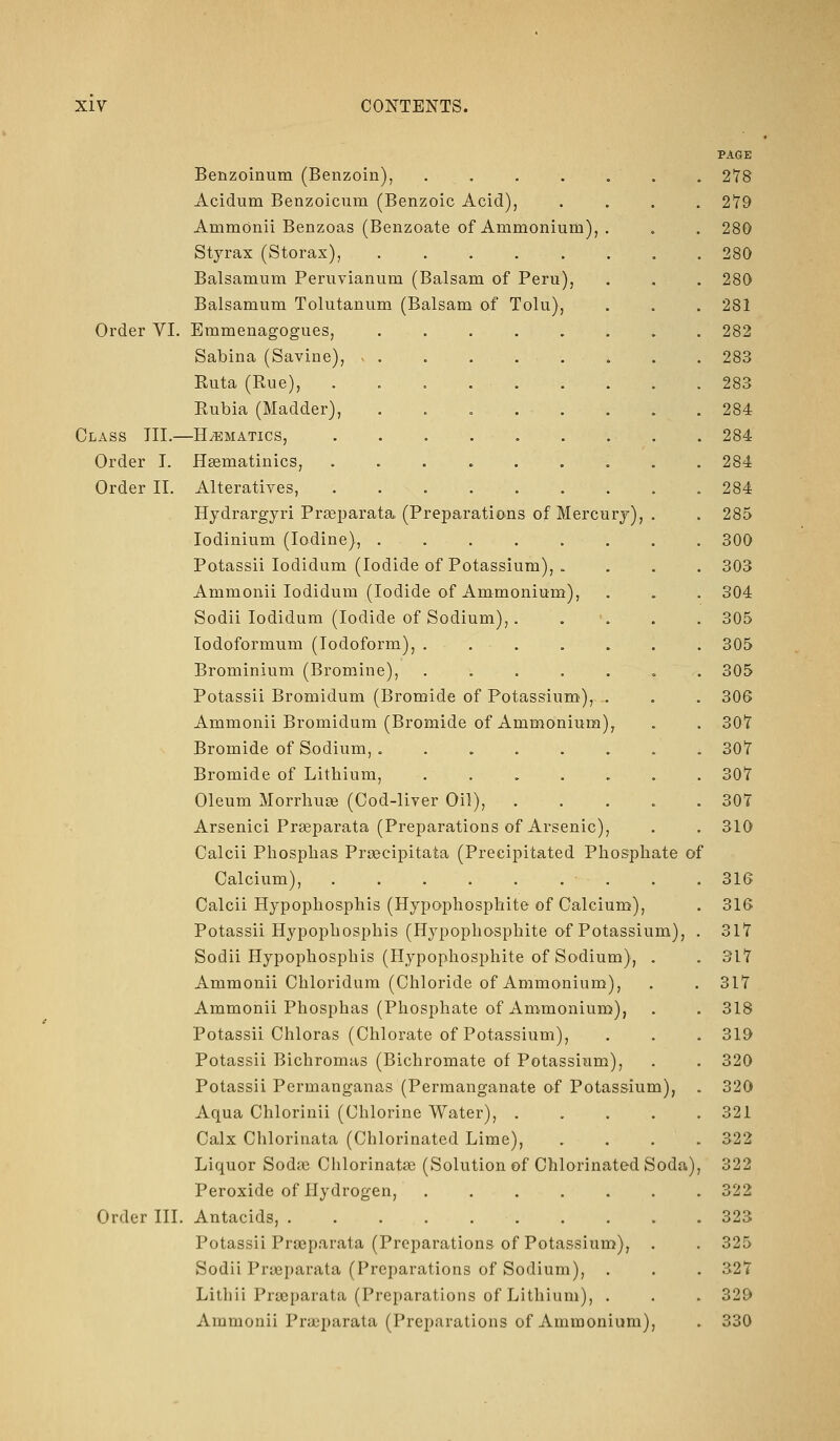 PAGE Benzoinum (Benzoin), ....... 278 Acidum Benzoicum (Benzoic Acid), .... 2*79 AmmOnii Benzoas (Benzoate of Ammonium), . . . 280 Styrax (Storax), 280 Balsamum Peruvianum (Balsam of Peru), . . . 280 Balsamum Tolutanum (Balsam of Tolu), . . . 281 Order VI. Emmenagogues, ........ 282 Sabina (Savine), ......... 283 Ruta (Rue), 283 Rubia (Madder), . . 284 Class TIL—Hematics, 284 Order I. H^matinics, ......... 284 Order II. Alteratives, 284 Hydrargyri Praeparata, (Preparations of Mercury), . . 285 lodinium (Iodine), ........ 300 Potassii lodidum (Iodide of Potassium), . . . . 303 Ammonii lodidum (Iodide of Ammonium), . . . 304 Sodii lodidum (Iodide of Sodium),. . '. . . 305 lodoformum (Iodoform), ....... 305 Brominium (Bromine), . . . . . . . 305 Potassii Bromidum (Bromide of Potassium), .. . . 306 Ammonii Bromidum (Bromide of Ammonium), . . 30T Bromide of Sodium, ........ 307 Bromide of Lithium, . . . . . . . 307 Oleum Morrhuge (Cod-liver Oil), ..... 307 Arsenici Preeparata (Preparations of Arsenic), . . 310 Calcii Phosphas Prsecipitata (Precipitated Phosphate of Calcium), • . . . 316 Calcii Hypophosphis (Hypophosphite of Calcium), . 316 Potassii Hypophosphis (Hypophosphite of Potassium), . 317 Sodii Hypophosphis (Hypophosphite of Sodium), . . 317 Ammonii Chloridum (Chloride of Ammonium), . . 317 Ammonii Phosphas (Phosphate of Ammonium), . . 318 Potassii Chloras (Chlorate of Potassium), . . . 319 Potassii Bichromas (Bichromate of Potassium), . . 320 Potassii Permanganas (Permanganate of Potassium), . 320 Aqua Chlorinii (Chlorine Water), ..... 321 Calx Chlorinata (Chlorinated Lime), .... 322 Liquor Sodffi Chlorinatae (Solution of Chlorinated Soda), 322 Peroxide of Hydrogen, ....... 322 Order III. Antacids, 323 Potassii Praeparata (Preparations of Potassium), . . 325 Sodii Praeparata (Preparations of Sodium), . . . 327 Litliii Praeparata (Preparations of Lithium), . . . 329 Ammonii Praeparata (Preparations of Ammonium), . 330