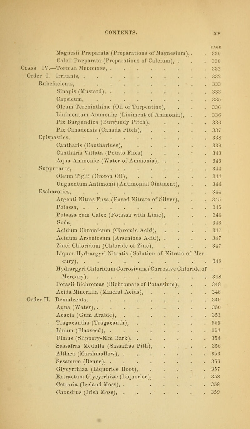 PAGB Magnesii Prseparata (Preparations of Magnesium),. . 330 Calcii Prtcparata (Preparations of Calcium), . , . 330 Class IV.—Topical Medicines, 332 Order I. Irritants, 332 Rubefacients, . . • . . 333 Sinapis (Mustard), 333 Capsicum, ......... 335 Oleum Terebinthinas (Oil of Turpentine), . . . 336 Linimentum Ammonise (Liniment of Ammonia), . , 336 Pix Burgundica (Burgundy Pitch), .... 33G Pix Canadensis (Canada Pitch), ..... 337 Epispastics, • 338 Cantharis (Cantharides), ...... 339 Cantharis Vittata (Potato Flies) . . . • . 343 Aqua Ammonige (Water of Ammonia), .... 343 Suppurants, .......... 344 Oleum Tiglii (Croton Oil), 344 Unguentum Antimonii (Antimonial Ointment), . . 344 Escharotics, 344 Argenti Nitras Fusa (Fused Nitrate of Silver), . . 345 Potassa, 345 Potassa cum Calce (Potassa with Lime), . . . 346 Soda, 346 Acidum Chromicum (Chromic Acid), .... 34? ■ Acidum Arseniosum (Arsenious Acid), .... 347 Zinci Chloridum (Chloride of Zinc), .... 347 Liquor Hydrargyri Nitratis (Solution of Nitrate of Mer- cury), 348 Hydrargyri Chloridum Corrosivum (Corrosive Chloride of Mercury), 348 Potasii Bichromas (Bichromate of Potassium), . . 348 Acida Mineralia (Mineral Acids), 348 Order IL Demulcents, 349 Aqua (Water), 350 Acacia (Gum iVrabic), ....... 351 Tragacantha (Tragacanth), , . . . . . 353 Linum (Flaxseed), ........ 354 Ulmus (Slippery-Elm Bark), 354 Sassafras Medulla (Sassafras Pith), .... 356 Althsea (Marshmallow), ....... 356 Sesamum (Benne), ........ 356 Glycyrrhiza (Liquorice Root), ..... 357 Extractum Glycyrrhiza (Liquorice), .... 358 Cetraria (Iceland Moss), . . . . . . . 358 Chondrus (Irish Moss), 359