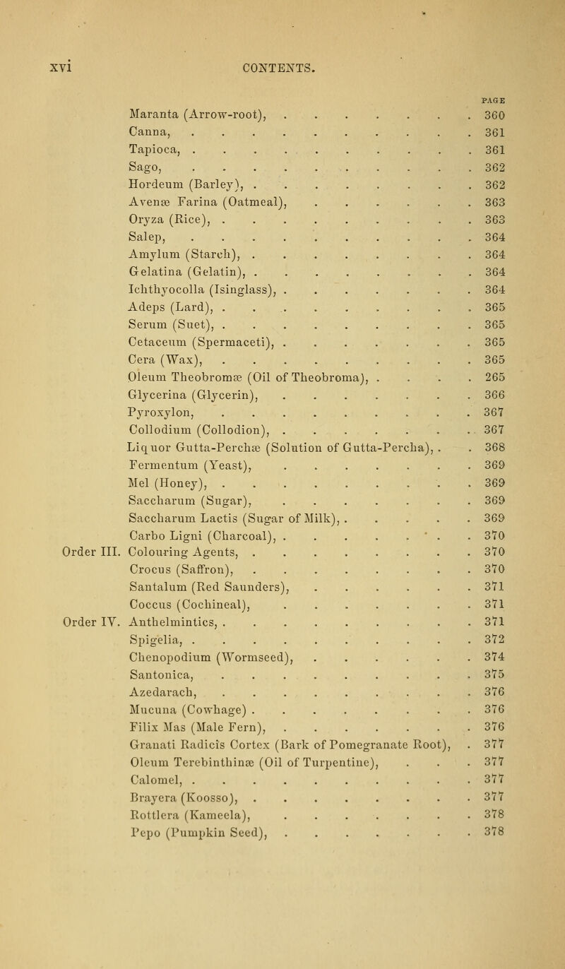 Percha) Maranta (Arrow-root), Oanna, ...... Tapioca, . . . . . Sago, Hordeum (Barley), .... AvenjB Farina (Oatmeal), Oryza (Rice), . . . . . Salep, Amylum (Starch), .... Gelatina (Gelatin), .... Ichthyocolla (Isinglass), . Adeps (Lard), ..... Serum (Suet), ..... Cetaceum (Spermaceti), . Cera (Wax), ..... Oleum Theobrom^ (Oil of Theobroma), Glycerina (Glycerin), Pyroxylon, ..... Collodium (Collodion), . Liquor Gutta-Perchse (Solution of Gutta Fermentum (Yeast), Mel (Honey), Saccliarum (Sugar), Saccbarum Lactis (Sugar of Milk), . Carbo Ligni (Charcoal), . Order III. Colouring Agents, .... Crocus (Saffron), .... Santalum (Red Saunders), Coccus (Cochineal), . . . Order IV. Anthelmintics, ..... Spigelia, ...... Chenopoditim (Wormseed), Santonica, ..... Azedarach, ..... Mucuna (Cowhage) .... Filix Mas (Male Fern), Granati Radicis Cortex (Bark of Pomegranate Oleum Terebinthinse (Oil of Turpentine), Calomel, ....... Brayera (Koosso), ..... Rottlera (Kameela), .... Pepo (Pumpkin Seed), .... Root), PAGE 360 361 361 362 362 363 363 364 364 364 364 365 365 365 365 265 366 367 367 368 369 369 369 369 370 370 370 371 371 371 372 374 375 376 376 376 377 377 377 377 378 378