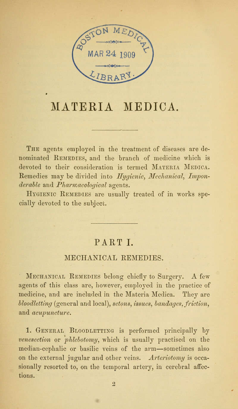 MATERIA MEDICA. The agents employed in the treatment of diseases are de- nominated Remedies, and the branch of medicine which is devoted to their consideration is termed Materia Medica. Remedies may be divided into Hygienic, Mechanical, Impon- derable and Pliarrnacological agents. Hygienic Remedies are usually treated of in works spe- cially devoted to the subject. PART I. MECHANICAL REMEDIES. Mechanical Remedies belong chiefly to Surgery. A few agents of this class are, however, employed in the practice of medicine, and are included in the Materia Medica. They are bloodletting (general and local), setons, issues, bandages, friction, and acupuncture. 1. General Bloodletting is performed principally by venesection or p)lilebotomy, which is usually practised on the median-cephalic or basilic veins of the arm—sometimes also on the external jugular and other veins. Arteriotomy is occa- sionally resorted to, on the temporal artery, in cerebral affec- tions.