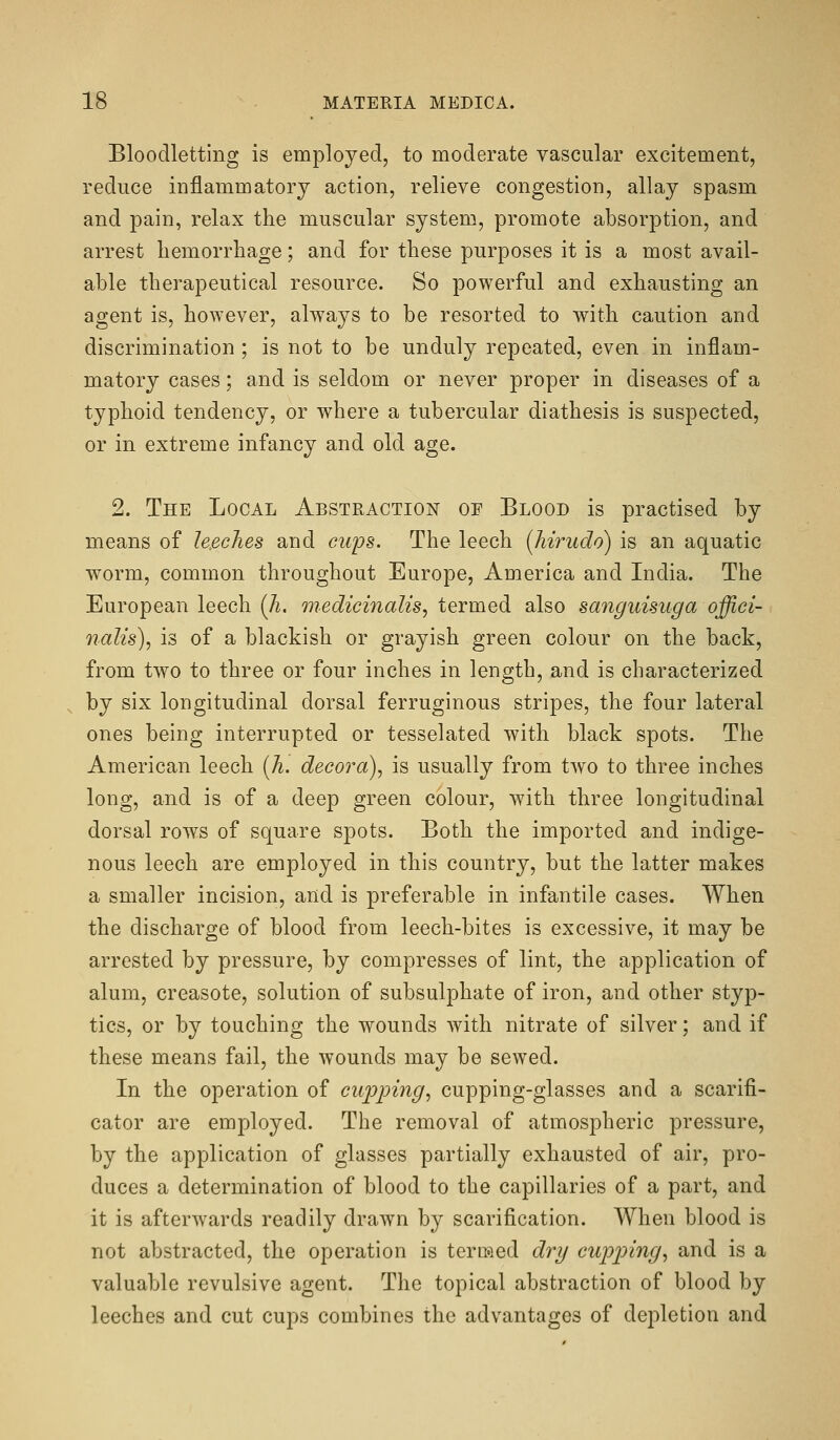 Bloodletting is employed, to moderate vascular excitement, reduce inflammatory action, relieve congestion, allay spasm and pain, relax the muscular system, promote absorption, and arrest hemorrhage; and for these purposes it is a most avail- able therapeutical resource. So powerful and exhausting an agent is, however, ahvays to be resorted to with caution and discrimination; is not to be unduly repeated, even in inflam- matory cases; and is seldom or never proper in diseases of a typhoid tendency, or where a tubercular diathesis is suspected, or in extreme infancy and old age. 2. The Local Abstraction of Blood is practised by means of le.eches and cups. The leech (hirudo) is an aquatic worm, common throughout Europe, America and India. The European leech (A. Qnedicinalis, termed also sanguisuga offici- nalis), is of a blackish or grayish green colour on the back, from two to three or four inches in length, and is characterized by six longitudinal dorsal ferruginous stripes, the four lateral ones being interrupted or tesselated with black spots. The American leech [Ji. decora), is usually from two to three inches long, and is of a deep green colour, with three longitudinal dorsal rows of square spots. Both the imported and indige- nous leech are employed in this country, but the latter makes a smaller incision, and is preferable in infantile cases. When the discharge of blood from leech-bites is excessive, it may be arrested by pressure, by compresses of lint, the application of alum, creasote, solution of subsulphate of iron, and other styp- tics, or by touching the wounds with nitrate of silver; and if these means fail, the wounds may be sewed. In the operation of cupping, cupping-glasses and a scarifi- cator are employed. The removal of atmospheric pressure, by the application of glasses partially exhausted of air, pro- duces a determination of blood to the capillaries of a part, and it is afterwards readily drawn by scarification. When blood is not abstracted, the operation is termed dry cupp)ing, and is a valuable revulsive agent. The topical abstraction of blood by leeches and cut cups combines the advantages of depletion and
