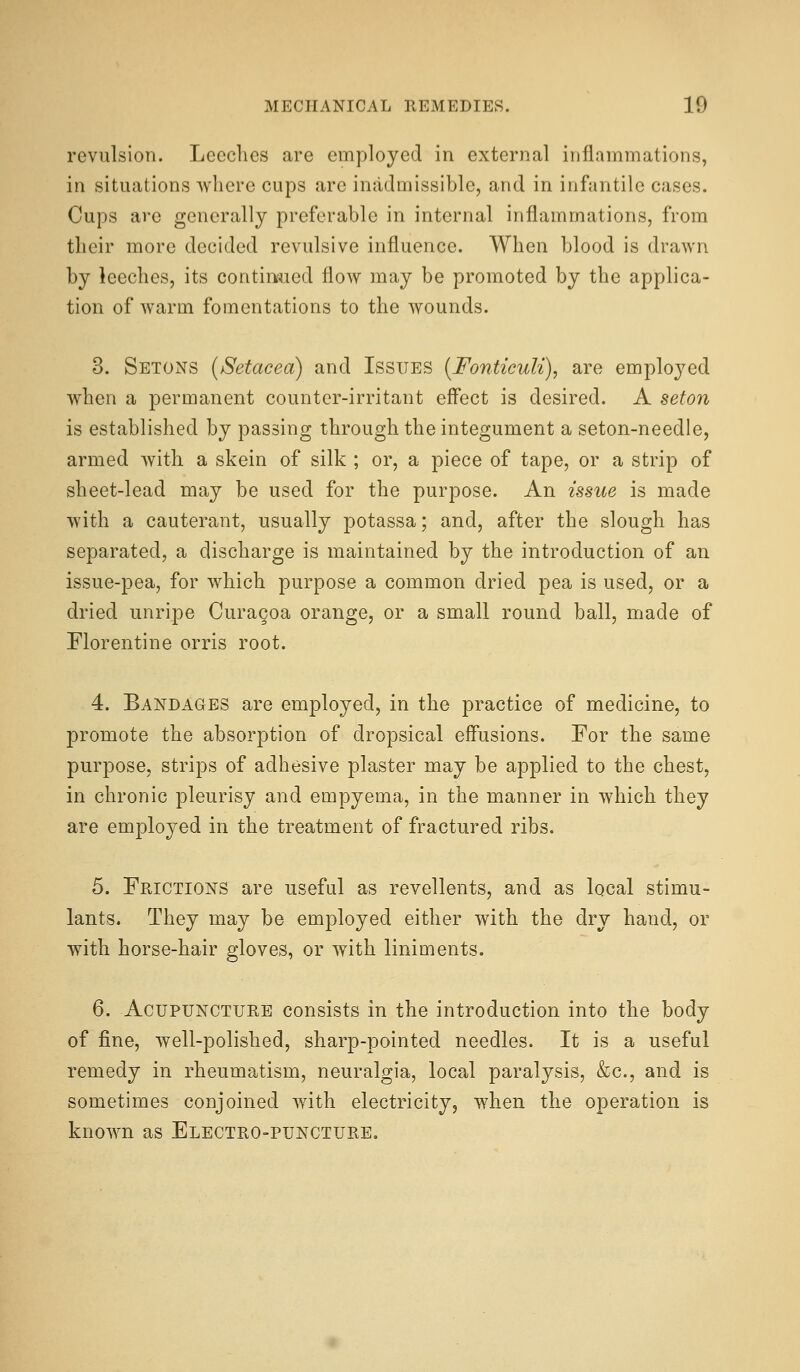 revulsion. Lccclics are employed in external inflammations, in situations wliere cups are inadmissible, and in infantile cases. Cups are generally preferable in internal inflammations, from their more decided revulsive influence. When blood is drawn by leeches, its continued flow may be promoted by the applica- tion of warm fomentations to the wounds. 3. Setons {Setacea) and Issues [Fonticuli), are employed when a permanent counter-irritant eff'ect is desired. A seton is established by passing through the integument a seton-needle, armed with a skein of silk ; or, a piece of tape, or a strip of sheet-lead may be used for the purpose. An issue is made with a cauterant, usually potassa; and, after the slough has separated, a discharge is maintained by the introduction of an issue-pea, for which purpose a common dried pea is used, or a dried unripe Curacoa orange, or a small round ball, made of Florentine orris root. 4. Bandages are employed, in the practice of medicine, to promote the absorption of dropsical effusions. For the same purpose, strips of adhesive plaster may be applied to the chest, in chronic pleurisy and empyema, in the manner in which they are employed in the treatment of fractured ribs. 5. Frictions are useful as revellents, and as local stimu- lants. They may be employed either with the dry hand, or with horse-hair gloves, or with liniments. 6. Acupuncture consists in the introduction into the body of fine, well-polished, sharp-pointed needles. It is a useful remedy in rheumatism, neuralgia, local paralysis, &c., and is sometimes conjoined with electricity, when the operation is known as Electro-puncture.