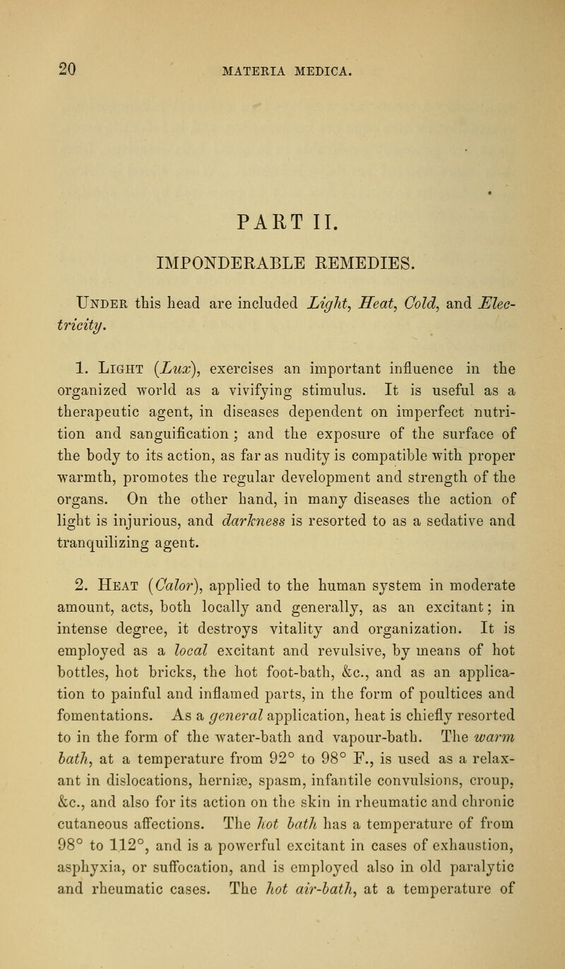 PART II. IMPONDERABLE REMEDIES. Under this head are included Light, Heat, Cold, and Elec- tricity. 1. Light {Lux), exercises an important influence in the organized world as a vivifying stimulus. It is useful as a therapeutic agent, in diseases dependent on imperfect nutri- tion and sanguification ; and the exposure of the surface of the body to its action, as far as nudity is compatible with proper warmth, promotes the regular development and strength of the organs. On the other hand, in many diseases the action of light is injurious, and darkness is resorted to as a sedative and tranquilizing agent. 2. Heat [Calor), applied to the human system in moderate amount, acts, both locally and generally, as an excitant; in intense degree, it destroys vitality and organization. It is employed as a local excitant and revulsive, by means of hot bottles, hot bricks, the hot foot-bath, &c., and as an applica- tion to painful and inflamed parts, in the form of poultices and fomentations. As a general application, heat is chiefly resorted to in the form of the water-bath and vapour-bath. The warm hath, at a temperature from 92° to 98° F., is used as a relax- ant in dislocations, hernias, spasm, infantile convulsions, croup, &c., and also for its action on the skin in rheumatic and chronic cutaneous affections. The hot hath has a temperature of from 98° to 1.12°, and is a powerful excitant in cases of exhaustion, asphyxia, or suff'ocation, and is employed also in old paralytic and rheumatic cases. The hot air-hath, at a temperature of