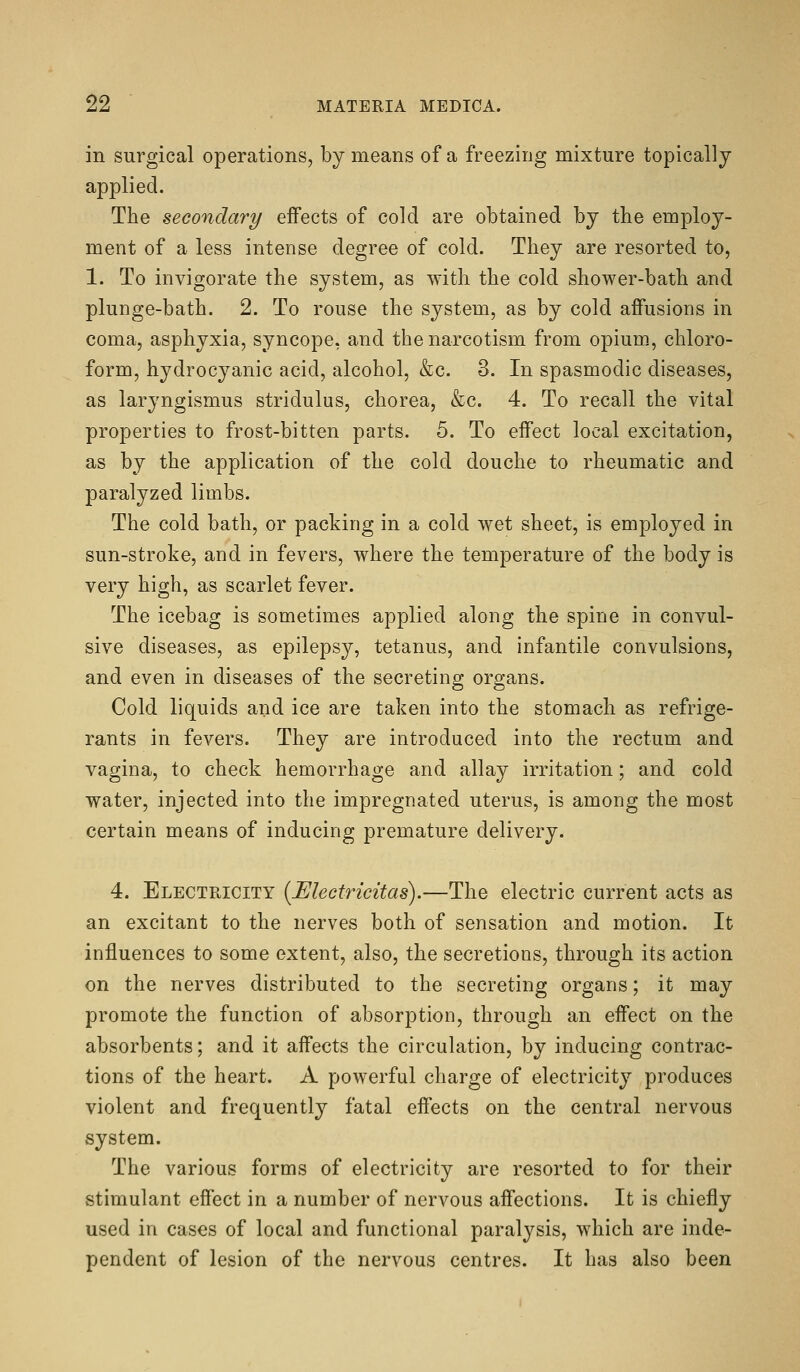 in surgical operations, by means of a freezing mixture topically applied. The secondary effects of cold are obtained by the employ- ment of a less intense degree of cold. They are resorted to, 1. To invigorate the system, as with the cold shower-bath and plunge-bath. 2. To rouse the system, as by cold affusions in coma, asphyxia, syncope, and the narcotism from opium, chloro- form, hydrocyanic acid, alcohol, &c. 3. In spasmodic diseases, as laryngismus stridulus, chorea, &c. 4. To recall the vital properties to frost-bitten parts. 5. To effect local excitation, as by the application of the cold douche to rheumatic and paralyzed limbs. The cold bath, or packing in a cold wet sheet, is employed in sun-stroke, and in fevers, where the temperature of the body is very high, as scarlet fever. The icebag is sometimes applied along the spine in convul- sive diseases, as epilepsy, tetanus, and infantile convulsions, and even in diseases of the secreting organs. Cold liquids and ice are taken into the stomach as refrige- rants in fevers. They are introduced into the rectum and vagina, to check hemorrhage and allay irritation; and cold water, injected into the impregnated uterus, is among the most certain means of inducing premature delivery. 4. Electricity {Electricitas).—The electric current acts as an excitant to the nerves both of sensation and motion. It influences to some extent, also, the secretions, through its action on the nerves distributed to the secreting organs; it may promote the function of absorption, through an effect on the absorbents; and it affects the circulation, by inducing contrac- tions of the heart. A powerful charge of electricity produces violent and frequently fatal effects on the central nervous system. The various forms of electricity are resorted to for their stimulant effect in a number of nervous affections. It is chiefly used in cases of local and functional paralysis, which are inde- pendent of lesion of the nervous centres. It has also been