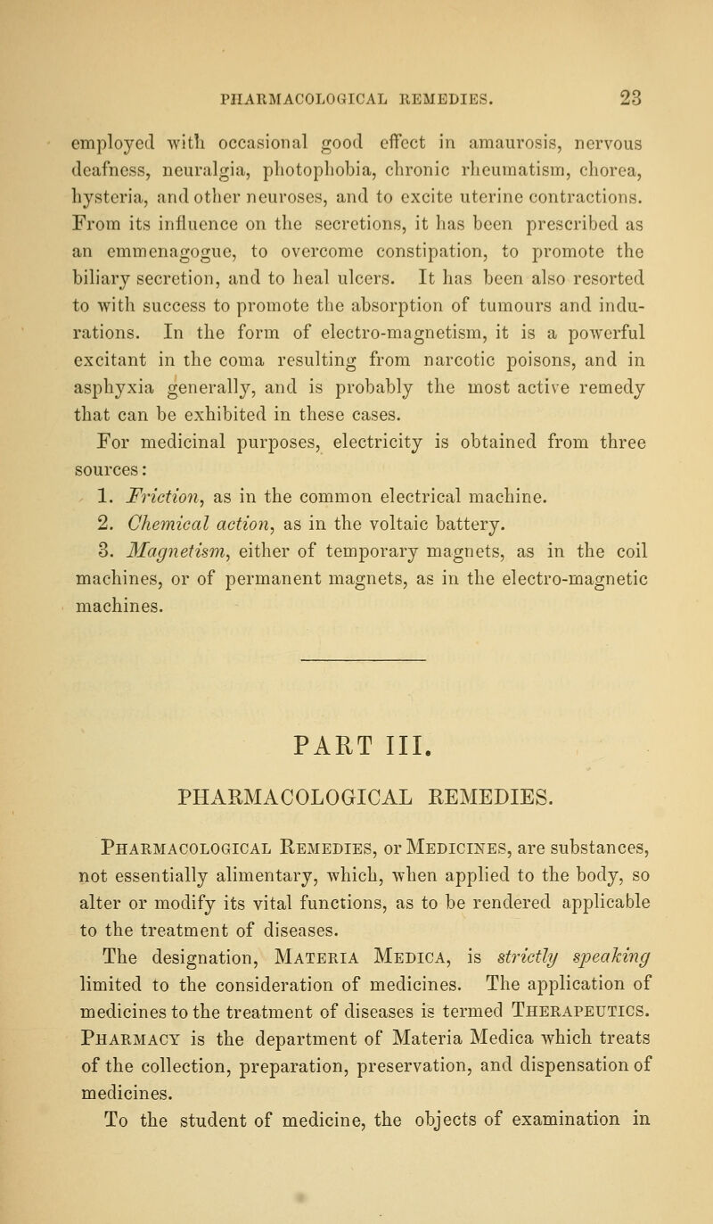 employed with occasiotial good effect in amaurosis, nervous deafness, neuralgia, photophobia, chronic rheumatism, chorea, hysteria, and other neuroses, and to excite uterine contractions. From its influence on the secretions, it has been prescribed as an emmenagogue, to overcome constipation, to promote the biliary secretion, and to heal ulcers. It has been also resorted to with success to promote the absorption of tumours and indu- rations. In the form of electro-magnetism, it is a powerful excitant in the coma resulting from narcotic poisons, and in asphyxia generally, and is probably the most active remedy that can be exhibited in these cases. For medicinal purposes, electricity is obtained from three sources: 1. Friction, as in the common electrical machine. 2. Chemical action, as in the voltaic battery. 3. llagnetism, either of temporary magnets, as in the coil machines, or of permanent magnets, as in the electro-magnetic machines. PART III. PHARMACOLOGICAL REMEDIES. Pharmacological Remedies, or Medicines, are substances, not essentially alimentary, which, when applied to the body, so alter or modify its vital functions, as to be rendered applicable to the treatment of diseases. The designation. Materia Medica, is strictly speaking limited to the consideration of medicines. The application of medicines to the treatment of diseases is termed Therapeutics. Pharmacy is the department of Materia Medica which treats of the collection, preparation, preservation, and dispensation of medicines. To the student of medicine, the objects of examination in