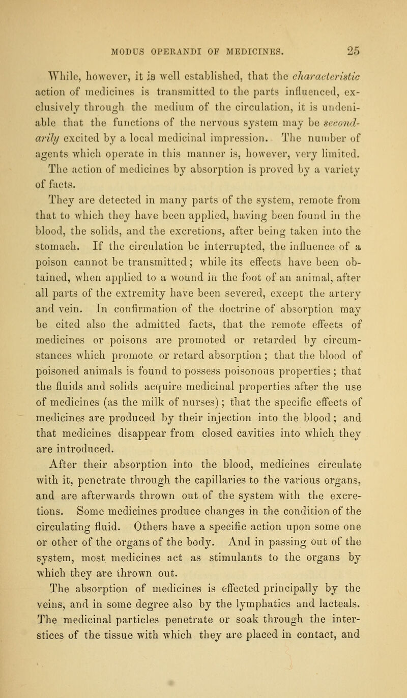 While, however, it ia well established, that the characteristic action of medicines is transmitted to the parts influenced, ex- clusively throuo;h the medium of the circulation, it is undeni- able that the functions of the nervous system may be second- arily excited by a local medicinal impression. The number of agents which operate in this manner is, however, very limited. The action of medicines by absorption is proved by a variety of facts. They are detected in many parts of the system, remote from that to which they have been applied, having been found in the blood, the solids, and the excretions, after being taken into the stomach. If the circulation be interrupted, the influence of a poison cannot be transmitted; while its effects have been ob- tained, when applied to a wound in the foot of an animal, after all parts of the extremity have been severed, except the artery and. vein. In confirmation of the doctrine of absorption may be cited also the admitted facts, that the remote effects of medicines or poisons are promoted or retarded by circum- stances which promote or retard absorption; that the blood of poisoned animals is found to possess poisonous properties; that the fluids and solids acquire medicinal properties after the use of medicines (as the milk of nurses); that the specific effects of medicines are produced by their injection into the blood; and that medicines disappear from closed cavities into which they are introduced. After their absorption into the blood, medicines circulate with it, penetrate through the capillaries to the various organs, and are afterwards thrown out of the system with the excre- tions. Some medicines produce changes in the condition of the circulating fluid. Others have a specific action upon some one or other of the organs of the body. And in passing out of the system, most medicines act as stimulants to the organs by which they are thrown out. The absorption of medicines is effected principally by the veins, and in some degree also by the lymphatics and lacteals. The medicinal particles penetrate or soak through the inter- stices of the tissue with which they are placed in contact, and