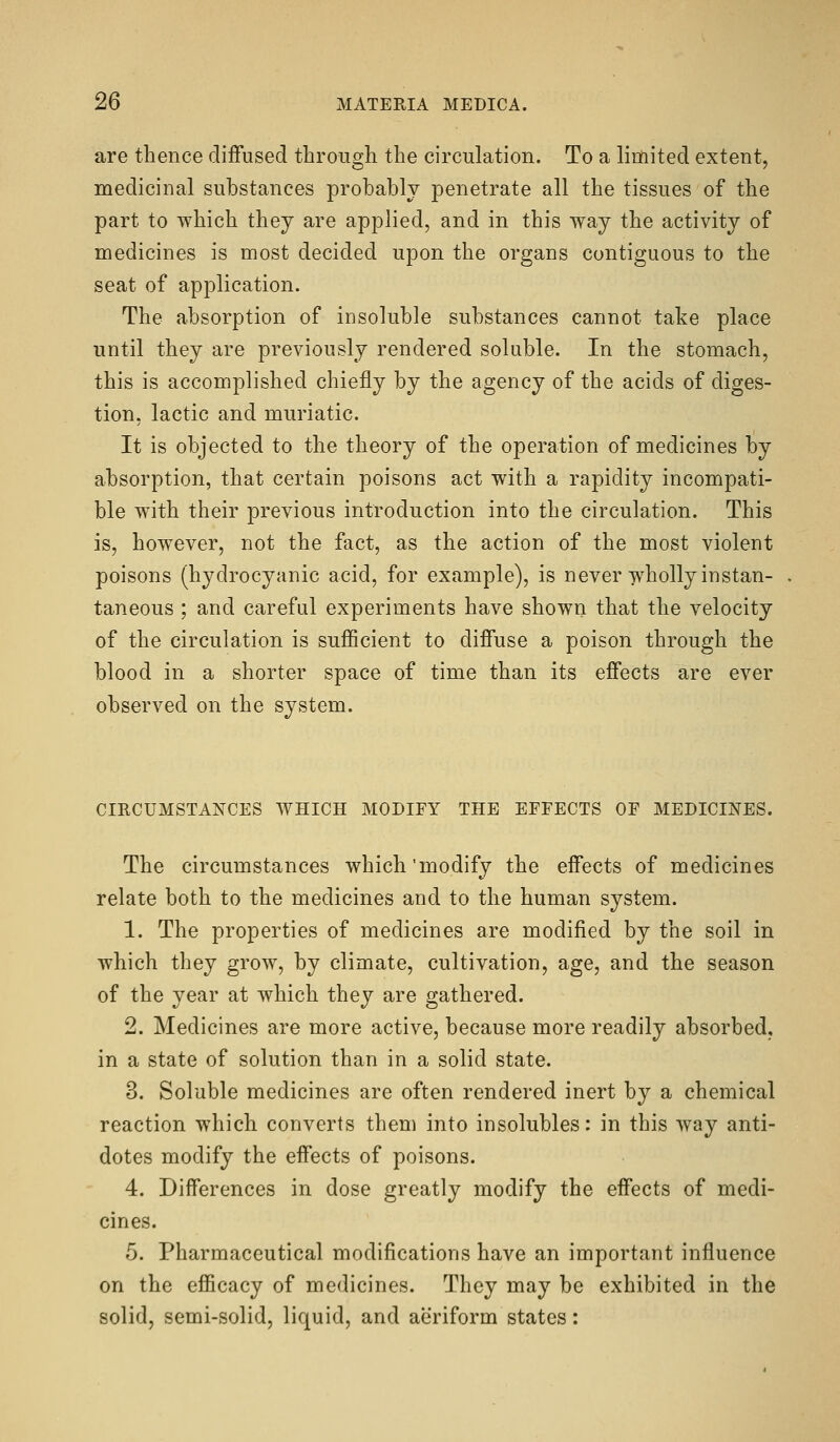 are thence diffused through the circulation. To a limited extent, medicinal substances probably penetrate all the tissues of the part to which they are applied, and in this way the activity of medicines is most decided upon the organs contiguous to the seat of application. The absorption of insoluble substances cannot take place until they are previously rendered soluble. In the stomach, this is accomplished chiefly by the agency of the acids of diges- tion, lactic and muriatic. It is objected to the theory of the operation of medicines by absorption, that certain poisons act with a rapidity incompati- ble with their previous introduction into the circulation. This is, however, not the fact, as the action of the most violent poisons (hydrocyanic acid, for example), is never-jvholly instan- taneous ; and careful experiments have shown that the velocity of the circulation is suflScient to diffuse a poison through the blood in a shorter space of time than its effects are ever observed on the system. CIRCUMSTANCES WHICH MODIFY THE EFFECTS OF MEDICINES. The circumstances which'modify the effects of medicines relate both to the medicines and to the human system. 1. The properties of medicines are modified by the soil in which they grow, by climate, cultivation, age, and the season of the year at which they are gathered. 2. Medicines are more active, because more readily absorbed, in a state of solution than in a solid state. 3. Soluble medicines are often rendered inert by a chemical reaction which converts them into insolubles: in this way anti- dotes modify the effects of poisons. 4. Differences in dose greatly modify the effects of medi- cines. 5. Pharmaceutical modifications have an important influence on the efficacy of medicines. They may be exhibited in the solid, semi-solid, liquid, and aeriform states: