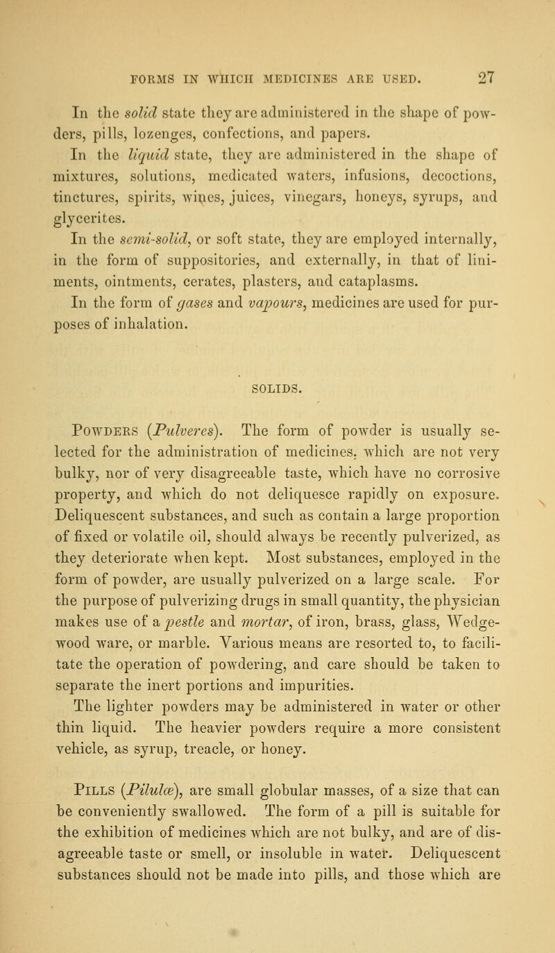 In the solid state they are administered in the shape of pow- ders, pills, lozenges, confections, and papers. In the liquid state, they are administered in the shape of mixtures, solutions, medicated waters, infusions, decoctions, tinctures, spirits, wii;ies, juices, vinegars, honeys, syrups, and glycerites. In the semi-solid^ or soft state, they are employed internally, in the form of suppositories, and externally, in that of lini- ments, ointments, cerates, plasters, and cataplasms. In the form of gases and vapours^ medicines are used for pur- poses of inhalation. SOLIDS. Powders {Pulveres). The form of powder is usually se- lected for the administration of medicines, which are not very bulky, nor of very disagreeable taste, which have no corrosive property, and which do not deliquesce rapidly on exposure. Deliquescent substances, and such as contain a large proportion of fixed or volatile oil, should always be recently pulverized, as they deteriorate when kept. Most substances, employed in the form of powder, are usually pulverized on a large scale. For the purpose of pulverizing drugs in small quantity, the physician makes use of a j^estle and mortar, of iron, brass, glass, Wedge- wood ware, or marble. Various means are resorted to, to facili- tate the operation of powdering, and care should be taken to separate the inert portions and impurities. The lighter powders may be administered in water or other thin liquid. The heavier powders require a more consistent vehicle, as syrup, treacle, or honey. Pills {Pilulce), are small globular masses, of a size that can be conveniently swallowed. The form of a pill is suitable for the exhibition of medicines which are not bulky, and are of dis- agreeable taste or smell, or insoluble in water. Deliquescent substances should not be made into pills, and those which are