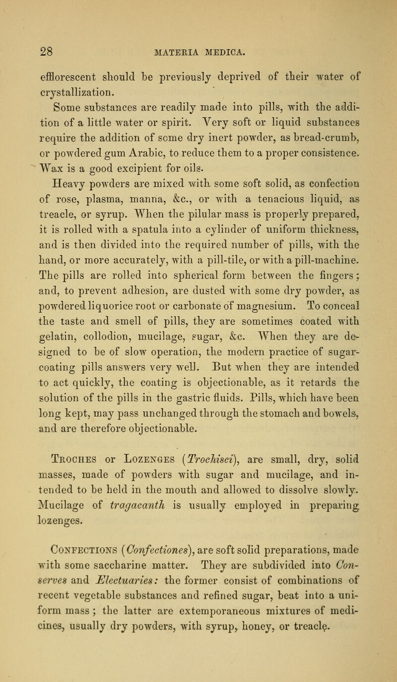 efflorescent slionld be previously deprived of their water of crystallization. Some substances are readily made into pills, with the addi- tion of a little water or spirit. Very soft or liquid substances require the addition of some dry inert powder, as bread-crumb, or powdered gum Arabic, to reduce them to a proper consistence, Wax is a good excipient for oils. Heavy powders are mixed with some soft solid, as confection of rose, plasma, manna, &c., or with a tenacious liquid, as treacle, or syrup. When the pilular mass is properly prepared, it is rolled with a spatula into a cylinder of uniform thickness, and is then divided into the required number of pills, with the hand, or more accurately, with a pill-tile, or with a pill-machine. The pills are rolled into spherical form between the fingers; and, to prevent adhesion, are dusted with some dry powder, as powdered liquorice root or carbonate of magnesium. To conceal the taste and smell of pills, they are sometimes coated with gelatin, collodion, mucilage, sugar, &c. When they are de- signed to be of slow operation, the modern practice of sugar- coating pills answers very well. But when they are intended to act quickly, the coating is objectionable, as it retards the solution of the pills in the gastric fluids. Pills, which have been long kept, may pass unchanged through the stomach and bowels-, and are therefore objectionable. Troches or Lozenges (TrocMsei), are small, dry, solid masses, made of powders with sugar and mucilage, and in- tended to be held in the mouth and allowed to dissolve slowly. Mucilage of tragacanth is usually employed in preparing lozenges. Confections [Confectiones), are soft solid preparations, made with some saccharine matter. They are subdivided into Con- serves and Electuaries: the former consist of combinations of recent vegetable substances and refined sugar, beat into a uni- form mass ; the latter are extemporaneous mixtures of medi- cines, usually dry powders, with syrup,, honey, or treacle.