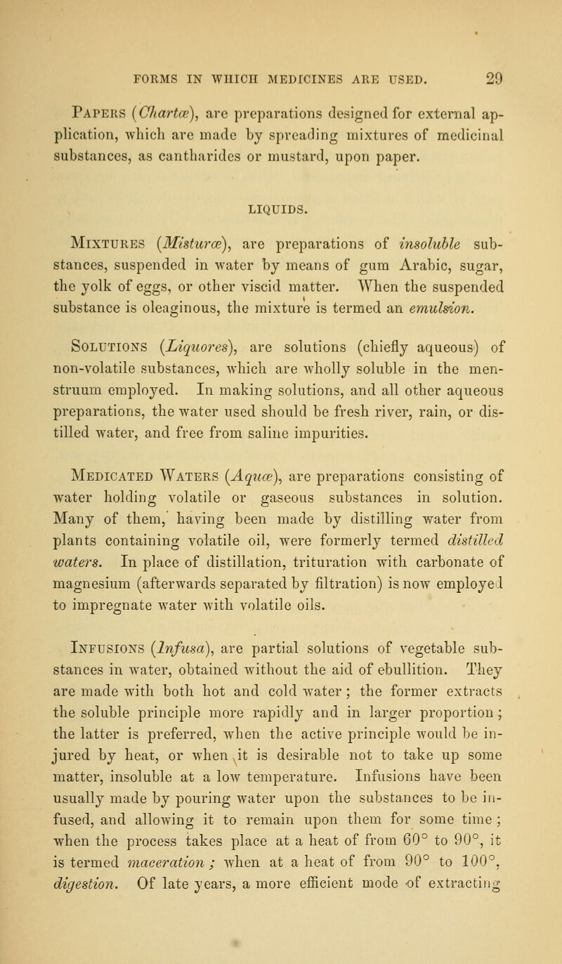 Papers {Chartce)^ arc preparations designed for external ap- plication, which are made by spreading mixtures of medicinal substances, as cantharides or mustard, upon paper. liquids. Mixtures {Misturce), are preparations of insoluble sub- stances, suspended in water by means of gum Arabic, sugar, the yolk of eggs, or other viscid matter. When the suspended substance is oleaginous, the mixture is termed an emulsion,. Solutions (Liquores), are solutions (chiefly aqueous) of non-volatile substances, which are wholly soluble in the men- struum employed. In making solutions, and all other aqueous preparations, the water used should be fresh river, rain, or dis- tilled water, and free from saline impurities. Medicated Waters (Aqiice)^ are preparations consisting of water holding volatile or gaseous substances in solution. Many of them, having been made by distilling water from plants containing volatile oil, were formerly termed distilled waters. In place of distillation, trituration with carbonate of magnesium (afterwards separated by filtration) is now employed to impregnate water with volatile oils. Infusions (Infiosa), are partial solutions of vegetable sub- stances in w^ater, obtained without the aid of ebullition. They are made with both hot and cold w^ater; the former extracts the soluble principle more rapidly and in larger proportion; the latter is preferred, when the active principle would be in- jured by heat, or when ,it is desirable not to take up some matter, insoluble at a low temperature. Infusions have been usually made by pouring water upon the substances to be in- fused, and allowing it to remain upon them for some time ; when the process takes place at a heat of from 60° to 90°, it is termed maceration; when at a heat of from 90° to 100°, digestion. Of late years, a more efiicient mode of extracting