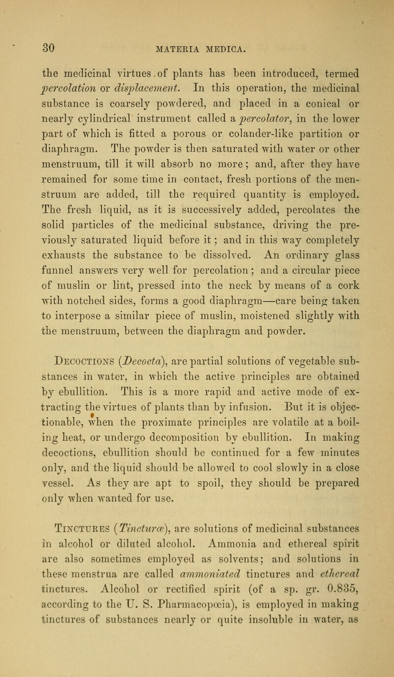 the medicinal virtues.of plants has been introduced, termed percolation or displacement. In this operation, the medicinal substance is coarsely powdered, and placed in a conical or nearly cylindrical instrument called a percolator^ in the lower part of which is fitted a porous or colander-like partition or diaphragm. The powder is then saturated with water or other menstruum, till it will absorb no more; and, after they have remained for some time in contact, fresh portions of the men- struum are added, till the required quantity is employed. The fresh liquid, as it is successively added, percolates the solid particles of the medicinal substance, driving the pre- viously saturated liquid before it; and in this way completely exhausts the substance to be dissolved. An ordinary glass funnel answ^ers very well for percolation; and a circular piece of muslin or lint, pressed into the neck by means of a cork with notched sides, forms a good diaphragm—care bein^ taken to interpose a similar piece of muslin, moistened slightly with the menstruum, between the diaphragm and powder. Decoctions (Decocta), are partial solutions of vegetable sub- stances in water, in which the active principles are obtained by ebullition. This is a more rapid and active mode of ex- tracting the virtues of plants than by infusion. But it is objec- tionable, when the proximate principles are volatile at a boil- ing heat, or undergo decomposition by ebullition. In making decoctions, ebullition should be continued for a few minutes only, and the liquid should be allowed to cool slowly in a close vessel. As they are apt to spoil, they should be prepared only when wanted for use. TiNCTUEES {Tincturm)^ are solutions of medicinal substances in alcohol or diluted alcohol. Ammonia and ethereal spirit are also sometimes employed as solvents; and solutions in these menstrua are called ammoniated tinctures and ethereal tinctures. Alcohol or rectified spirit (of a sp. gr. 0.835, according to the U. S. Pharmacopoeia), is employed in making tinctures of substances nearly or quite insoluble in water, as