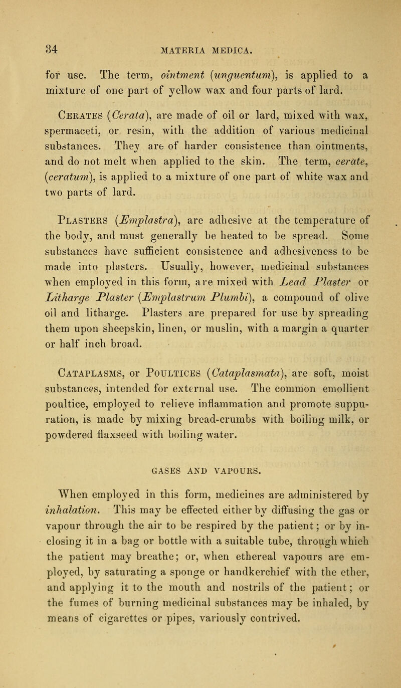 for use. The term, ointment (unguentum), is applied to a mixture of one part of yellow wax and four parts of lard. Cerates (Cerata), are made of oil or lard, mixed with wax, spermaceti, or resin, with the addition of various medicinal substances. They are of harder consistence than ointments, and do not melt when applied to the skin. The term, cerate, (ceratum), is applied to a mixture of one part of white wax and two parts of lard. Plasters (Umplastra), are adhesive at the temperature of the body, and must generally be heated to be spread. Some substances have sufficient consistence and adhesiveness to be made into plasters. Usually, however, medicinal substances when employed in this form, are mixed with Lead Plaster or Litharge Plaster (JEmplastrum Plumhi), a compound of olive oil and litharge. Plasters are prepared for use by spreading them upon sheepskin, linen, or muslin, with a margin a quarter or half inch broad. Cataplasms, or Poultices [Oataplasmata), are soft, moist substances, intended for external use. The common emollient poultice, employed to relieve inflammation and promote suppu- ration, is made by mixing bread-crumbs with boiling milk, or powdered flaxseed with boiling water. gases and vapours. When employed in this form, medicines are administered by inhalation. This may be efi'ected either by diff'using the gas or vapour through the air to be respired by the patient; or by in- closing it in a bag or bottle with a suitable tube, through which the patient may breathe; or, when ethereal vapours are em- ployed, by saturating a sponge or handkerchief with the ether, and applying it to the mouth and nostrils of the patient; or the fumes of burning medicinal substances may be inhaled, by means of cigarettes or pipes, variously contrived.