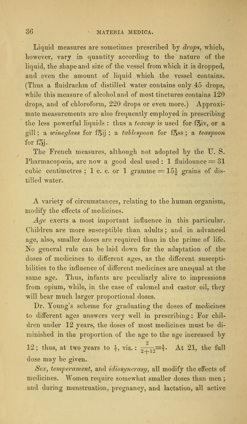 Liquid measures are sometimes prescribed by drop%, which, however, vary in quantity according to the nature of the liquid, the shape and size of the vessel from which it is dropped, and even the amount of liquid which the vessel contains. (Thus a fluidrachm of distilled water contains only 45 drops, while this measure of alcohol and of most tinctures contains 120 drops, and of chloroform, 220 drops or even more.) Approxi- mate measurements are also frequently employed in prescribing the less powerful liquids : thus a teacup is used for fgiv, or a gill; a wineglass for fSij ; a tablespoon for fSss ; a teaspoon for f5j. The French measures, although not adopted by the U. S, Pharmacopoeia, are now a good deal used : 1 fluidounce = 31 cubic centimetres ; 1 c. c. or 1 gramme = 15J grains of dis- tilled water. A variety of circumstances, relating to the human organism, modify the effects of medicines. Age exerts a most important influence in this particular. Children are more susceptible than adults : and in advanced age, also, smaller doses are required than in the prime of life. No general rule can be laid down for the adaptation of the doses of medicines to different ages, as the different suscepti- bilities to the influence of different medicines are unequal at the same age. Thus, infants are peculiarly alive to impressions from opium, while, in the case of calomel and castor oil, they will bear much larger proportional doses. Dr. Young's scheme for graduating the doses of medicines to diff'erent ages answers very well in prescribing: For chil- dren under 12 years, the doses of most medicines must be di- minished in the proportion of the age to the age increased by 2 12 ; thus, at two years to 4, viz.: ^xr2~^* -^^ ^^^ ^^® ^^^^ dose may be given. Sex, temperament, and idiosyncrasy, all modify the eff'ects of medicines. Women require somewhat smaller doses than men ; and during menstruation, pregnancy, and lactation, all active