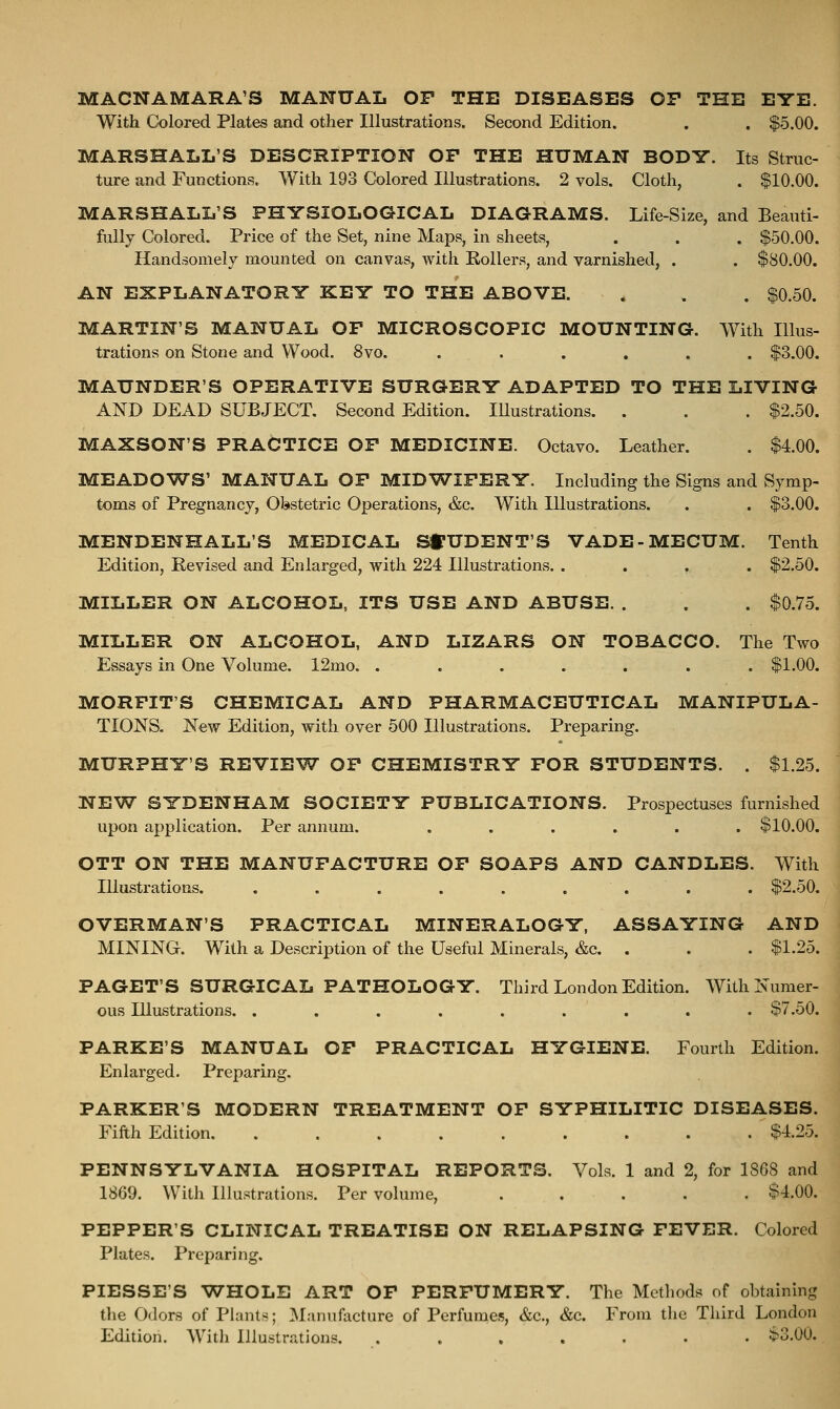 MACNAMARA'S MANUAL OP THE DISEASES OP THE EYE. With Colored Plates and other Illustrations. Second Edition. . . $5.00. MARSHALL'S DESCRIPTION OP THE HUMAN BODY. Its Struc- ture and Functions. With 193 Colored Illustrations. 2 vols. Cloth, . $10.00. MARSHALL'S PHYSIOLOGICAL DIAGRAMS. Life-Size, and Beauti- fully Colored. Price of the Set, nine Maps, in sheets, . . . $50.00. Handsomely mounted on canvas, with Eollers, and varnished, . . $80.00. AN EXPLANATORY KEY TO THE ABOVE. . . . $0.50. MARTIN'S MANUAL OF MICROSCOPIC MOUNTING. With Illus- trations on Stone and Wood. 8vo. . . . . . . $3.00. MAUNDER'S OPERATIVE SURGERY ADAPTED TO THE LIVING AND DEAD SUBJECT. Second Edition. Illustrations. . . . $2.50. MAXSON'S PRACTICE OP MEDICINE. Octavo. Leather. . $4.00. MEADOWS' MANUAL OP MIDWIFERY. Including the Signs and Symp- toms of Pregnancy, Obstetric Operations, &c. With Illustrations. . . $3.00. MENDENHALL'S MEDICAL SfUDENT'S VADE-MECUM. Tenth Edition, Revised and Enlarged, with 224 Illustrations. .... $2.50. MILLER ON ALCOHOL. ITS USE AND ABUSE. . . . $0.75. MILLER ON ALCOHOL, AND LIZARS ON TOBACCO. The Two Essays in One Volume. 12mo. ....... $1.00. MORFIT'S CHEMICAL AND PHARMACEUTICAL MANIPULA- TIONS, New Edition, with over 500 Illustrations. Preparing. MURPHY'S REVIEW OP CHEMISTRY FOR STUDENTS. . $1.25. NEW SYDENHAM SOCIETY PUBLICATIONS. Prospectuses furnished upon application. Per annum. ...... $10.00. OTT ON THE MANUFACTURE OF SOAPS AND CANDLES. With Illustrations. . . . . . . . . . $2.50. OVERMAN'S PRACTICAL MINERALOGY, ASSAYING AND MINING. With a Description of the Useful Minerals, &c. . . . $1.25. PAGET'S SURGICAL PATHOLOGY. Third London Edition. With Numer- ous Illustrations. ......... $7.50. PARKE'S MANUAL OP PRACTICAL HYGIENE. Fourth Edition. Enlarged. Preparing. PARKER'S MODERN TREATMENT OF SYPHILITIC DISEASES. Fifth Edition $4.25. PENNSYLVANIA HOSPITAL REPORTS. Vols. 1 and 2, for 1868 and 1869. With Illustrations. Per volume, ..... $4.00. PEPPER'S CLINICAL TREATISE ON RELAPSING FEVER. Colored Plates. Preparing. PIESSE'S WHOLE ART OF PERFUMERY. The Methods of obtaining the Odors of Plants; Manufacture of Perfunies, &c., &c. From tlic Third London Edition. With Illustrations. . . . . . • • $3.00.