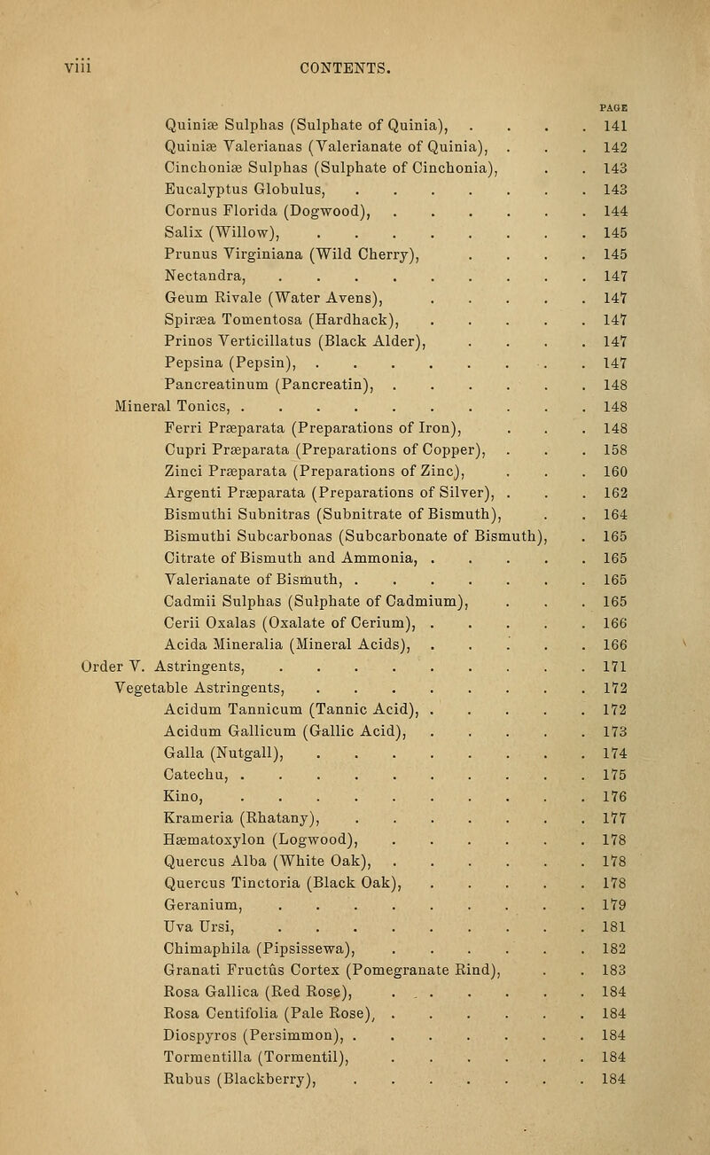 Quinise Sulphas (Sulphate of Quinia), Quiniffi Valerianas (Valerianate of Quinia), Cinchonise Sulphas (Sulphate of Cinchonia), Eucalyptus Globulus, Cornus Florida (Dogwood), Salix (Willow), Prunus Virginiana (Wild Cherry), Nectandra, .... Geum Rivale (Water Avens), Spiraea Tomentosa (Hardback), Prinos Verticillatus (Black Alder), Pepsina (Pepsin), Pancreatinum (Pancreatin), Mineral Tonics, Ferri Praeparata (Preparations of Iron), Cupri Prseparata (Preparations of Copper), Zinci Prseparata (Preparations of Zinc), Argenti Prseparata (Preparations of Silver) Bismuthi Subnitras (Subnitrate of Bismuth), Bismuthi Subcarbonas (Subcarbonate of Bismuth) Citrate of Bismuth and Ammonia, . Valerianate of Bismuth, . Cadmii Sulphas (Sulphate of Cadmium) Cerii Oxalas (Oxalate of Cerium), . Acida Mineralia (Mineral Acids), Order V. Astringents, ..... Vegetable Astringents, .... Acidum Tannicum (Tannic Acid), . Acidum Gallicum (Gallic Acid), Galla (Nutgall), Catechu, .... Kino, .... Krameria (Rhatany), Hsematoxylon (Logwood), Quercus Alba (White Oak), Quercus Tinctoria (Black Oak), Geranium, Uva Ursi, Chimaphila (Pipsissewa), Granati Fructus Cortex (Pomegranate Rind), Rosa Gallica (Red Rose), Rosa Centifolia (Pale Rose)^ Diospyros (Persimmon), . Tormentilla (Tormentil), Rubus (Blackberry), PAoi: 141 142 143 143 144 145 145 147 147 147 147 147 148 148 148 158 160 162 164 165 165 165 165 166 166 171 172 172 173 174 175 176 177 178 178 178 179 181 182 183 184 184 184 184 184