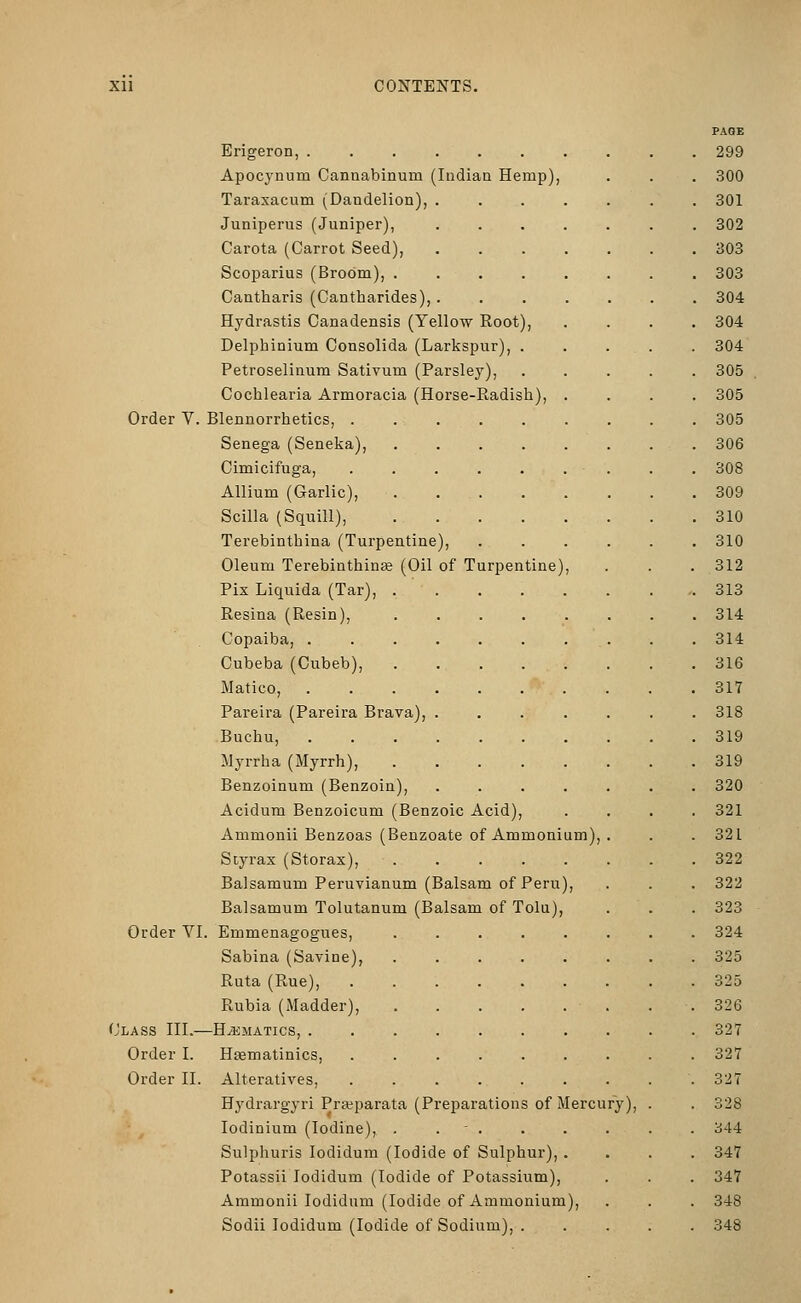 PAGE Erigeron, 299 Apocynum Cannabinum (Indian Hemp), . . . 300 Taraxacum (Dandelion), ....... 301 Juniperus (Juniper), ....... 302 Carota (Carrot Seed), 303 Scoparius (Broom), 303 Cantharis (Cantharides),. 304 Hydrastis Canadensis (Yellow Root), .... 304 Delphinium Consolida (Larkspur), . . . . . 304 Petroselinum Sativum (Parsley), ..... 305 Cochlearia Armoracia (Horse-Radish), .... 305 Order V. Blennorrhetics, 305 Senega (Seneka), 306 Cimicifuga, . . . . . . . . . 308 Allium (Garlic), 309 Scilla (Squill), 310 Terebintliina (Turpentine), 310 Oleum Terebinthinse (Oil of Turpentine), . . . 312 Fix Liquida (Tar), 313 Resina (Resin), 314 Copaiba, 314 Cubeba (Cubeb), 316 Matico, 317 Pareira (Pareira Brava), ....... 318 Buchu, 319 ilyrrha (Myrrh), 319 Benzoinum (Benzoin), 320 Acidum Benzoicum (Benzoic Acid), .... 321 Ammonii Benzoas (Benzoate of Ammonium), . . .321 Styrax (Storax), 322 Balsamum Peruvianum (Balsam of Peru), . . . 322 Balsamum Tolutanum (Balsam of Tolu), . . . 323 Order VI. Emmenagogues, ........ 324 Sabina (Savine), ........ 325 Ruta (Rue), 325 Rubia (Madder), 326 Class III.—Hematics, 327 Order I. Htematinics, 327 Order II. Alteratives, 327 Hydrargyri Pra?parata (Preparations of Mercury), . . 328 lodinium (Iodine), . . - 344 Sulphuris lodidum (Iodide of Sulphur), .... 347 Potassii lodidum (Iodide of Potassium), . . . 347 Ammonii lodidum (Iodide of Ammonium), . . . 348 Sodii lodidum (Iodide of Sodium), 348