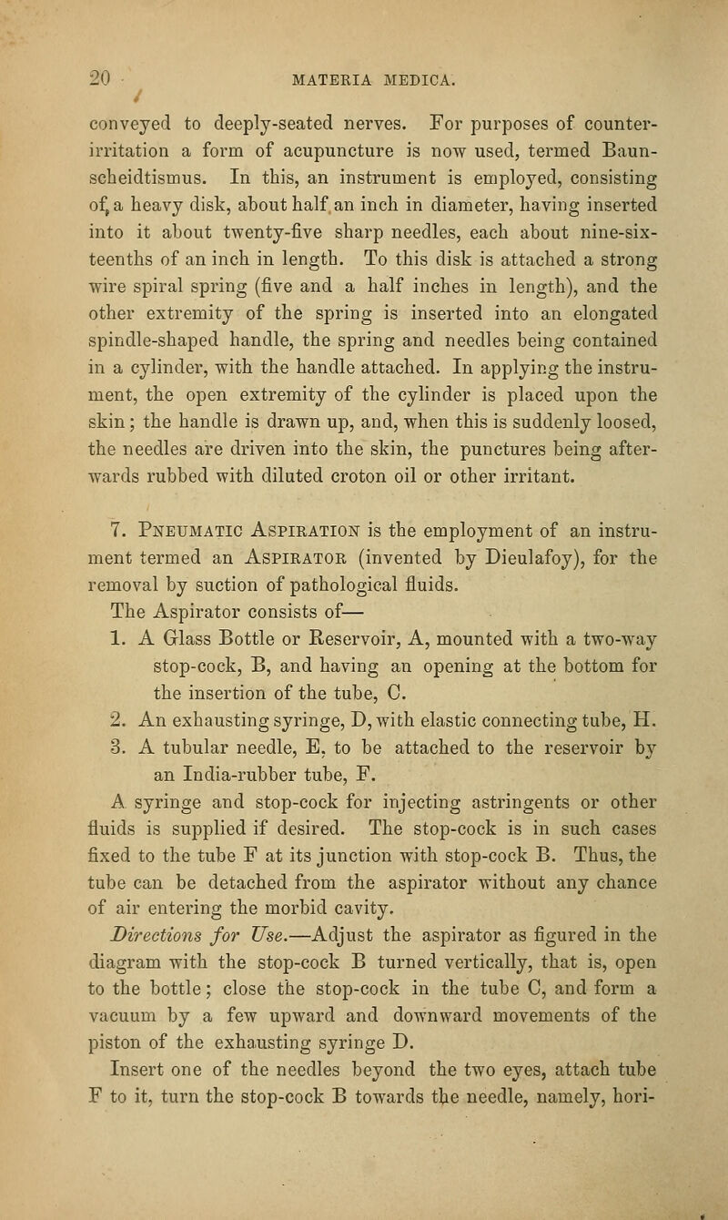 / conveyed to deeply-seated nerves. For purposes of counter- irritation a form of acupuncture is now used, termed Baun- scheidtismus. In this, an instrument is employed, consisting o^a heavy disk, about half, an inch in diameter, having inserted into it about twenty-five sharp needles, each about nine-six- teenths of an inch in length. To this disk is attached a strong wire spiral spring (five and a half inches in length), and the other extremity of the spring is inserted into an elongated spindle-shaped handle, the spring and needles being contained in a cylinder, with the handle attached. In applying the instru- ment, the open extremity of the cylinder is placed upon the skin; the handle is drawn up, and, when this is suddenly loosed, the needles are driven into the skin, the punctures being after- wards rubbed with diluted croton oil or other irritant. 7. Pneumatic Aspiration is the employment of an instru- ment termed an Aspirator (invented by Dieulafoy), for the removal by suction of pathological fluids. The Aspirator consists of— 1. A Glass Bottle or Reservoir, A, mounted with a two-way stop-cock, B, and having an opening at the bottom for the insertion of the tube, C. 2. An exhausting syringe, D, with elastic connecting tube, H. 3. A tubular needle, B, to be attached to the reservoir b}^ an India-rubber tube, F. A. syringe and stop-cock for injecting astringents or other fluids is supplied if desired. The stop-cock is in such cases fixed to the tube F at its junction with stop-cock B. Thus, the tube can be detached from the aspirator without any chance of air entering the morbid cavity. Directions for Use.—Adjust the aspirator as figured in the diagram with the stop-cock B turned vertically, that is, open to the bottle; close the stop-cock in the tube C, and form a vacuum by a few upward and downward movements of the piston of the exhausting syringe D. Insert one of the needles beyond the two eyes, attach tube F to it, turn the stop-cock B towards the needle, namely, hori-