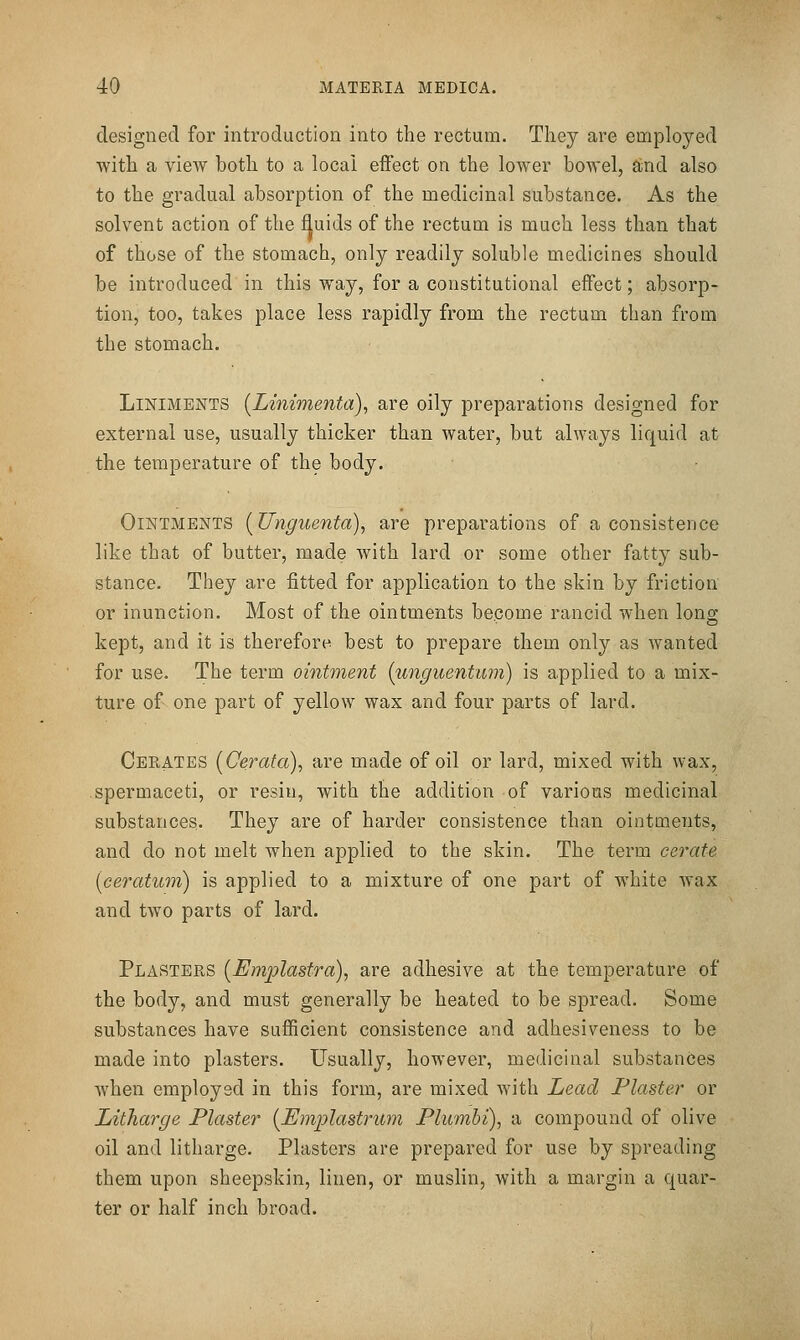 designed for introduction into the rectum. They are employed with a view both to a local effect on the lower bowel, aind also to the gradual absorption of the medicinal substance. As the solvent action of the fluids of the rectum is much less than that of those of the stomach, only readily soluble medicines should be introduced in this way, for a constitutional effect; absorp- tion, too, takes place less rapidly from the rectum than from the stomach. Liniments [Linimenta), are oily preparations designed for external use, usually thicker than water, but always liquid at the temperature of the body. Ointments [Unguenta), are preparations of a consistence like that of butter, made with lard or some other fatty sub- stance. They are fitted for application to the skin by friction or inunction. Most of the ointments bepome rancid when long kept, and it is therefore best to prepare them only as wanted for use. The term ointment (unguentum) is applied to a mix- ture of one part of yellow wax and four parts of lard. Cerates [Cerafa), are made of oil or lard, mixed with wax, spermaceti, or resin, with the addition of various medicinal substances. They are of harder consistence than ointments, and do not melt when applied to the skin. The term cei'cite [ceratum] is applied to a mixture of one part of white wax and two parts of lard. Plasters [Emplastra), are adhesive at the temperature of the body, and must generally be heated to be spread. Some substances have sufficient consistence and adhesiveness to be made into plasters. Usually, however, medicinal substances when employed in this form, are mixed with Lead Plaster or Litharge Plaster {Emplastrum Plumbi), a compound of olive oil and litharge. Plasters are prepared for use by spreading them upon sheepskin, linen, or muslin, with a margin a quar- ter or half inch broad.