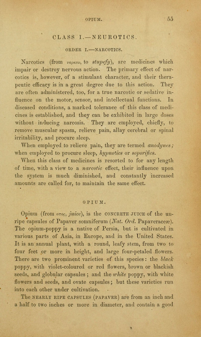 CLASS I. —NEUROTICS. ORDER I.—NARCOTICS. Narcotics (from rap/cew, to stupefy), are medicines which impair or destroy nervous action. The primary effect of nar- cotics is, however, of a stimulant character, and their thera- peutic efficacy is in a great degree due to this action. They are often administered, too, for a true narcotic or sedative in- fluence on the motor, sensor, and intellectual functions. In diseased conditions, a marked tolerance of this class of medi- cines is established, and they can be exhibited in large doses without inducing narcosis. They are employed, chiefly, to remove muscular spasm, relieve pain, allay cerebral or spinal irritability, and procure sleep. When employed to relieve pain, they are termed anodynes; when employed to procure sleep, hypnotics or soporifics. When this class of medicines is resorted to for any length of time, with a view to a narcotic effect, their influence upon the sygtem is much diminished, and constantly increased amounts are called for, to maintain the same effect. OPIUM. Opium (from ottoc, juice), is the concrete juice of the un- ripe capsules of Papaver somniferum [Nat. Orel. Papaveraceae). The opium-poppy is a native of Persia, but is cultivated in various parts of Asia, in Europe, and in the United States. It is an annual plant, with a round, leafy stem, from two to four feet or more in height, and large four-petaled flowers. There are two prominent varieties of this species: the hlach poppy, with violet-coloured or red flowers, brown or blackish seeds, and globular capsules ; and the white poppy, with white flowers and seeds, and ovate capsules; but these varieties run into each other under cultivation. The nearly ripe capsules (papaver) are from an inch and a half to two inches or more in diameter, and contain a good