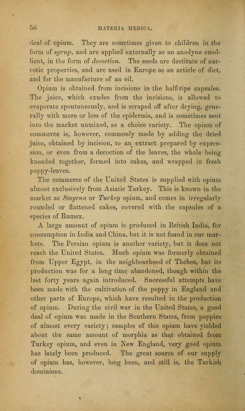 deal of opium. They are sometimes given to children in the form of isyrup, and are applied externally as an anodyne emol- lient, in the form of decoction. The seeds are destitute of nar- cotic properties, and are used in Europe as an article of diet, and for the manufacture of an oil. Opium is obtained from incisions in the half-ripe capsules. The juice, which exudes from the incisions, is allowed to evaporate spontaneously, and is scraped off after drying, gene- rally with more or less of the epidermis, and is sometimes sent into the market unmixed, as a choice variety. The opium of commerce is, however, commonly made by adding the dried juice, obtained by incision, to an extract prepared by expres- sion, or even from a decoction of the leaves, the whole being kneaded together, formed into cakes, and wrapped in fresh poppy-leaves. The commerce of the United States is supplied with opium almost exclusively from Asiatic Turkey. This is known in the market as Smyrna or Turkey opium, and comes in irregularly rounded or flattened cakes, covered with the capsules of a species of Rumex. A large amount of opium is produced in British India, for consumption in India and China, but it is not found in our mar- kets. The Persian opium is another variety, but it does not reach the United States. Much opium was formerly obtained from Upper Egypt, in the neighbourhood of Thebes, but its production was for a long time abandoned, though within the last forty years again introduced. Successful attempts have been made with the cultivation of the poppy in England and other parts of Europe, which have resulted in the production of opium. During the civil war in the United States, a good deal of opium was made in the Southern States, from poppies of almost every variety; samples of this opium have yielded about the same amount of morphia as that obtained from Turkey opium, and even in New England, very good opium has lately been produced. The great source of our supply of opium has, however, long been, and still is, the Turkish dominions.