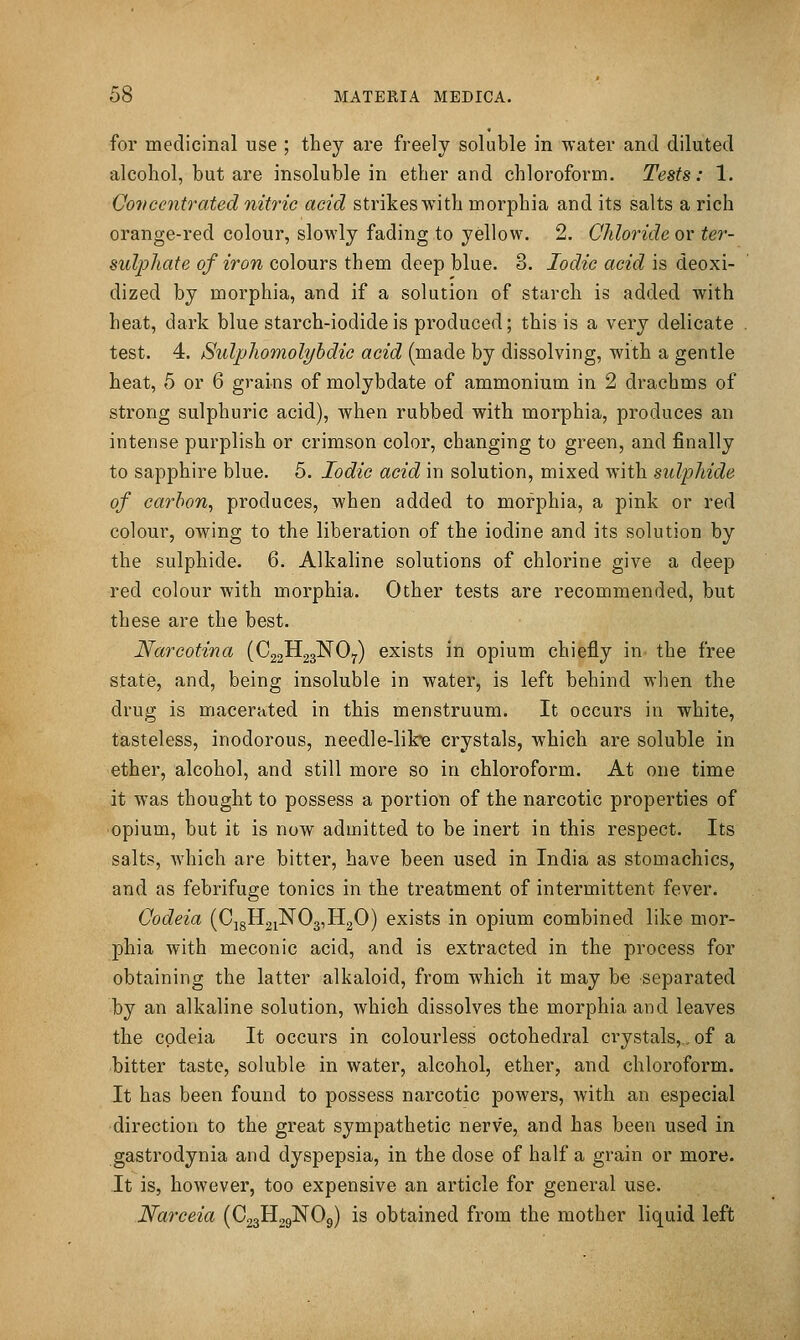 for medicinal use ; they are freely soluble in water and diluted alcohol, but are insoluble in ether and chloroform. Tests: 1. Co7)ccntrated nitric acid strikes with morphia and its salts a rich orange-red colour, slowly fading to yellow. 2. Chloride or ter- sulphate of iron colours them deep blue. 3. Iodic acid is deoxi- dized by morphia, and if a solution of starch is added with heat, dark blue starch-iodide is produced; this is a very delicate test. 4. Sulphomolyhdic acid (made by dissolving, with a gentle heat, 5 or 6 grains of molybdate of ammonium in 2 drachms of strong sulphuric acid), when rubbed with morphia, produces an intense purplish or crimson color, changing to green, and finally to sapphire blue. 5. Iodic acid in solution, mixed with sulphide of carbon, produces, when added to morphia, a pink or red colour, owing to the liberation of the iodine and its solution by the sulphide. 6. Alkaline solutions of chlorine give a deep red colour with morphia. Other tests are recommended, but these are the best. Narcotina (C22H23NO7) exists in opium chiefly in the free state, and, being insoluble in water, is left behind when the drug is macerated in this menstruum. It occurs in white, tasteless, inodorous, needle-lik-e crystals, which are soluble in ether, alcohol, and still more so in chloroform. At one time it was thought to possess a portion of the narcotic properties of opium, but it is now admitted to be inert in this respect. Its salts, which are bitter, have been used in India as stomachics, and as febrifuge tonics in the treatment of intermittent fever. Oodeia (Cj8H2iN03,H20) exists in opium combined like mor- phia with meconic acid, and is extracted in the process for obtaining the latter alkaloid, from which it may be separated by an alkaline solution, which dissolves the morphia and leaves the cpdeia It occurs in colourless octohedral ci-ystals,,, of a bitter taste, soluble in water, alcohol, ether, and chloroform. It has been found to possess narcotic powers, with an especial direction to the great sympathetic nerve, and has been used in gastrodynia and dyspepsia, in the dose of half a grain or more. It is, however, too expensive an article for general use. Narceia (CggllggNOg) is obtained from the mother liquid left