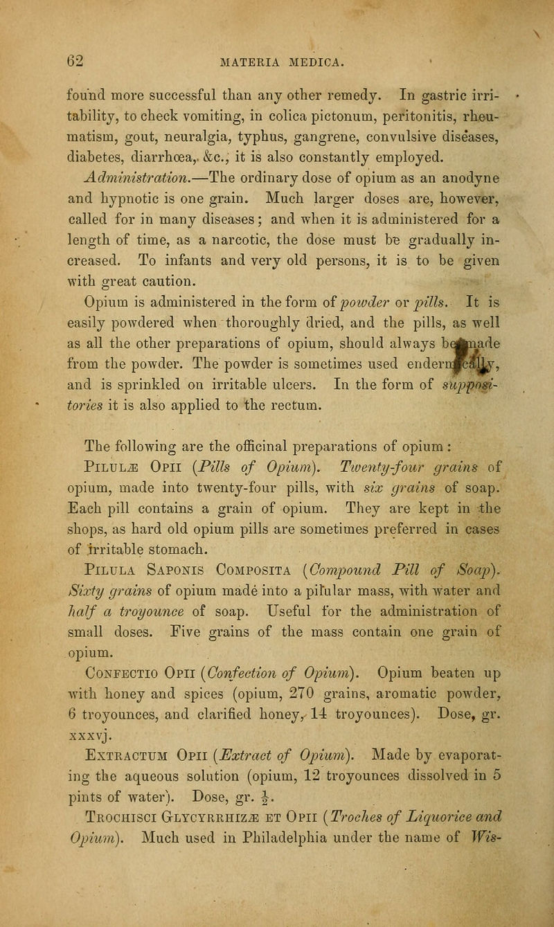 found more successful than any other remedy. In gastric irri- tability, to check vomiting, in colica pictonum, peritonitis, rheu- matism, gout, neuralgia, typhus, gangrene, convulsive diseases, diabetes, diarrhoea,. &c., it is also constantly employed. Administration.—The ordinary dose of opium as an anodyne and hypnotic is one grain. Much larger doses are, however, called for in many diseases; and when it is administered for a length of time, as a narcotic, the dose must bB gradually in- creased. To infants and very old persons, it is to be given with great caution. Opium is administered in the form o^powder or pills. It is easily powdered when thoroughly dried, and the pills, as well as all the other preparations of opium, should always be^paade from the powder. The powder is sometimes used enderuMit^, and is sprinkled on irritable ulcers. In the form of suppogi- tories it is also applied to the rectum. The following are the officinal preparations of opium : Pilule Opii [Pills of Opium). Twenty-four grains of opium, made into twenty-four pills, with six grains of soap. Each pill contains a grain of opium. They are kept in the shops, as hard old opium pills are sometimes preferred in cases of irritable stomach. PiLULA Saponis Composita [Compound Pill of Soap). Sixty grains of opium made into a pil'ular mass, with water and half a troyounce of soap. Useful for the administration of small doses. Five grains of the mass contain one grain of opium. CoNFECTio Opii [Confection of Opium). Opium beaten up Avith honey and spices (opium, 270 grains, aromatic powder, 6 troyounces, and clarified honey, 14 troyounces). Dose, gr. xxxvj. ExTRACTUM Opii [Extract of Opium). Made by evaporat- ing the aqueous solution (opium, 12 troyounces dissolved in 5 pints of water). Dose, gr. |. Trochisci GLYCYRRHiziE ET Opii [TrocJies of Liquoricc and Opium). Much used in Philadelphia under the name of Wis-