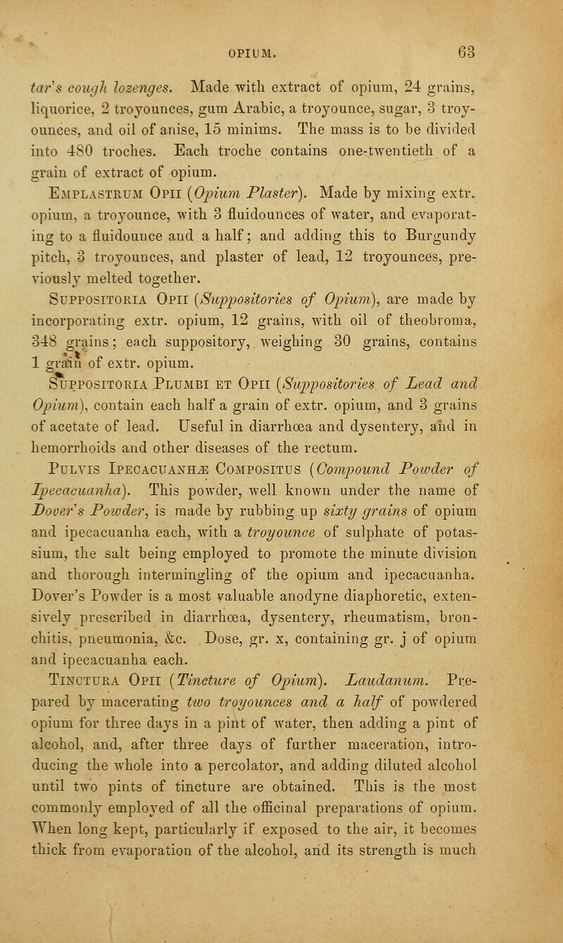 tars cough lozenges. Made with extract of opium, 24 grains, liquorice, 2 troyounces, gum Arabic, a troyounce, sugar, 3 troy- ounces, and oil of anise, 15 minims. The mass is to be divided into 480 troches. Each troche contains one-twentieth of a grain of extract of opium. Emplastrum Opii {Opium Plaster). Made by mixing extr. opium, a troyounce, with 3 fluidounces of water, and evaporat- ing to a fluidounce and a half; and adding this to Burgundy pitch, 3 troyounces, and plaster of lead, 12 troyounces, pre- viously melted together. SupposiTORiA Opii [Suppositories of Opium), are made by incorporating extr. opium, 12 grains, with oil of theobroma, 348 grains; each suppository, weighing 30 grains, contains 1 grain of extr. opium. SupposiTORiA Plumbi et Opii [Suppositories of Lead and Opium), contain each half a grain of extr. opium, and 3 grains of acetate of lead. Useful in diarrhoea and dysentery, and in hemorrhoids and other diseases of the rectum. PuLYis IPECACUANHiE CoMPOSiTUS [Compound Powder of Ipecacuanha). This powder, well known under the name of Dover s Powder, is made by rubbing up sixty grains of opium and ipecacuanha each, with a troyounce of sulphate of potas- sium, the salt being employed to promote the minute division and thorough intermingling of the opium and ipecacuanha. Dover's Powder is a most valuable anodyne diaphoretic, exten- sively prescribed in diarrhoea, dysentery, rheumatism, bron- chitis, pneumonia, &c. Dose, gr. x, containing gr. j of opium and ipecacuanha each. TiNCTURA Opii [Tincture of Opium). Laudanum. Pre- pared by macerating tivo troyounces and a half of powdered opium for three days in a pint of water, then adding a pint of alcohol, and, after three days of further maceration, intro- ducing the whole into a percolator, and adding diluted alcohol until two pints of tincture are obtained. This is the most commonly employed of all the officinal preparations of opium. When long kept, particularly if exposed to the air, it becomes thick from evaporation of the alcohol, and its strength is much