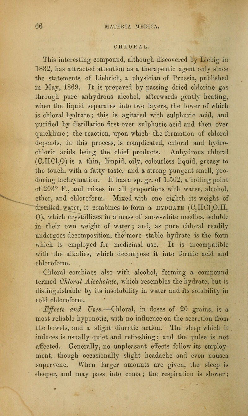 CHLORAL. This interesting compound, although discovered by Liebig in 1832, has attracted attention as a therapeutic agent only since the statements of Liebrich, a physician of Prussia, published in May, 1869. It is prepared by passing dried chlorine gas through pure anhydrous alcohol, afterwards gently heating, when the liquid separates into two layers, the lower of which is chloral hydrate; this is agitated with sulphuric acid, and purified by distillation first over sulphuric acid and then over quicklime ; the reaction, upon which the formation of chloral depends, in this process, is complicated, chloral and hydro- chloric acids being the chief products. Anhydrous chloral (C2HCI3O) is a thin, limpid, oily, colourless liquid, greasy to the touch, with a fatty taste, and a strong pungent smell, pro- ducing lachrymation. It has a sp. gr. of 1.502, a boiling point of 203° F., and mixes in all proportions with water, alcohol, ether, and chloroform. Mixed with one eighth its weight of distilkd.,-\vater, it combines to form a hydrate (C2HCl30,H2 0), which crystallizes in a mass of snow-white needles, soluble in their own weight of water; and, as pure chloral readily undergoes decomposition, tho more stable hydrate is the form which is employed for medicinal use. It is incompatible with the alkalies, which decompose it into formic acid and chloroform. Chloral combines also with alcohol, forming a compound termed Qhloral Alcoholate, which resembles the hydrate, but is distinguishable by its insolubility in water and its solubility in cold chloroform. Effects a7id Uses.—Chloral, in doses of 20 grains, is a most reliable hyponotic, with no influence on the secretion from the bowels, and a slight diuretic action. The sleep which it induces is usually quiet and refreshing; and the pulse is not affected. Generally, no unpleasant effects follow its employ- ment, though occasionally slight headache and even nausea supervene. When larger amounts are given, the sleep is 'deeper, and may pass into coma; the respiration is slower;