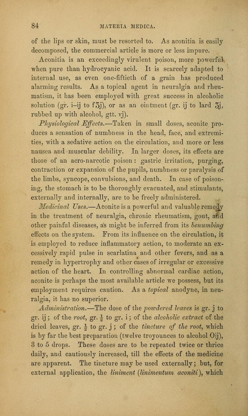 of the lips or skin, must be resorted to. As aconitia is easily decomposed, the commercial article is more or less impure. Aconitia is an exceedingly virulent poison, more powerfuls when pure than hydrocyanic acid. It is scarcely adapted to internal use, as even one-fiftieth of a grain has produced alarming results. As a topical agent in neuralgia and rheu- matism, it has been employed with great success in alcoholic solution (gr. i-ij to f5j), or as an ointment (gr. ij to lard oj? rubbed up with alcohol, gtt. vj). Physiological Effects.—Taken in small doses, aconite pro- duces a sensation of numbness in the head, face, and extremi- ties, with a sedative action on the circulation, and more or less nausea and muscular debility. In larger doses, its effects are those of an acro-narcotic poison : gastric irritation, purging, contraction or expansion of the pupils, numbness or paralysis of the limbs, syncope, convulsions, and death. In case of poison- ing, the stomach is to be thoroughly evacuated, and stimulants, externally and internally, are to be freely administered. Medicinal Uses.—Aconite is a powerful and valuable remedy in the treatment of neuralgia, chronic rheumatism, gout, a^d other painful diseases, as might be inferred from its benumbing effects on the system. From its influence on the circulation, it is employed to reduce inflammatory action, to moderate an ex- cessively rapid pulse in scarlatina and other fevers, and as a remedy in hypertrophy and other cases of irregular or excessive action of the heart. In controlling abnormal cardiac action, aconite is perhaps the most available article we possess, but its employment requires caution. As a topical anodyne, in neu- ralgia, it has no superior. Administration.—The dose of the powdered leaves is gr. j to gr. ij ; of the root, gr. | to gr. i; of the alcoholic extract of the dried leaves, gr. | to gr. j ; of the tincture of the root, which is by far the best preparation (twelve troyounces to alcohol Oij), 3 to 5 drops. These doses are to be repeated twice or thrice daily, and cautiously increased, till the effects of the medicine are apparent. The tincture may be used externally; but, for external application, the liniment [linimentum aconiti), which