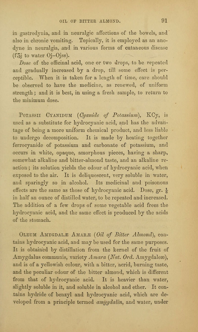 in gastrodynia, and in neuralgic affections of the bowels, and also in chronic vomiting. Topically, it is employed as an ano- dyne in neuralgia, and in various forms of cutaneous disease (foj to water Oj-Ojss). Dose of the officinal acid, one or two drops, to be repeated and gradually increased by a drop, till some effect is per- ceptible. When it is taken for a length of time, care should be observed to have the medicine, as renewed, of uniform strength; and it is best, in using a fresh sample, to return to the minimum dose. PoTASSii Cyanidum {Cyanide of Potassium), KCy, is used as ar substitute for hydrocyanic acid, and has the advan- tage of being a more uniform chemical product, and less liable to undergo decomposition. It is made by heating together ferrocyanide of potassium and carbonate of potassium, and occurs in white, opaque, amorphous pieces, having a sharp, somewhat alkaline and bitter-almond taste, and an alkaline re- action ; its solution yields the odour of hydrocyanic acid, when exposed to the air. It is deliquescent, very soluble in water, and sparingly so in alcohol. Its medicinal and poisonous effects are the same as those of hydrocyanic acid. Dose, gr. ^ in half an ounce of distilled water, to be repeated and increased. The addition of a few drops of some vegetable acid frees the hydrocyanic acid, and the same effect is produced by the acids of the stomach. Oleum Amygdalae Amar^ {Oil of Bitter Almond), con- tains hydrocyanic acid, and may be used for the same purposes. It is obtained by distillation from the kernel of the fruit of Amygdalus communis, variety Amara {Nat. Ord. Amygdalese), and is of a yellowish colour, with a bitter, acrid, burning taste, and the peculiar odour of the bitter almond, which is different from that of hydrocyanic acid. It is heavier than water, slightly soluble in it, and soluble in alcohol and ether. It con- tains hydride of benzyl and hydrocyanic acid, which are de- veloped from a principle termed amygdalin, and water, under